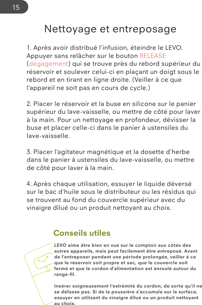 Conseils utilesNettoyage et entreposage1. Après avoir distribué l’infusion, éteindre le LEVO.  Appuyer sans relâcher sur le bouton RELEASE (dégagement) qui se trouve près du rebord supérieur du réservoir et soulever celui-ci en plaçant un doigt sous le rebord et en tirant en ligne droite. (Veiller à ce que l’appareil ne soit pas en cours de cycle.)2. Placer le réservoir et la buse en silicone sur le panier supérieur du lave-vaisselle, ou mettre de côté pour laver à la main. Pour un nettoyage en profondeur, dévisser la buse et placer celle-ci dans le panier à ustensiles du lave-vaisselle.3. Placer l’agitateur magnétique et la dosette d’herbe dans le panier à ustensiles du lave-vaisselle, ou mettre de côté pour laver à la main.4. Après chaque utilisation, essuyer le liquide déversé sur le bac d’huile sous le distributeur ou les résidus qui se trouvent au fond du couvercle supérieur avec du vinaigre dilué ou un produit nettoyant au choix.LEVO aime être bien en vue sur le comptoir aux côtés des autres appareils, mais peut facilement être entreposé. Avant de l’entreposer pendant une période prolongée, veiller à ce que le réservoir soit propre et sec, que le couvercle soit fermé et que le cordon d’alimentation est enroulé autour du range-ﬁl.Insérer soigneusement l’extrémité du cordon, de sorte qu’il ne se défasse pas. Si de la poussière s’accumule sur la surface, essuyer en utilisant du vinaigre dilué ou un produit nettoyant au choix.15