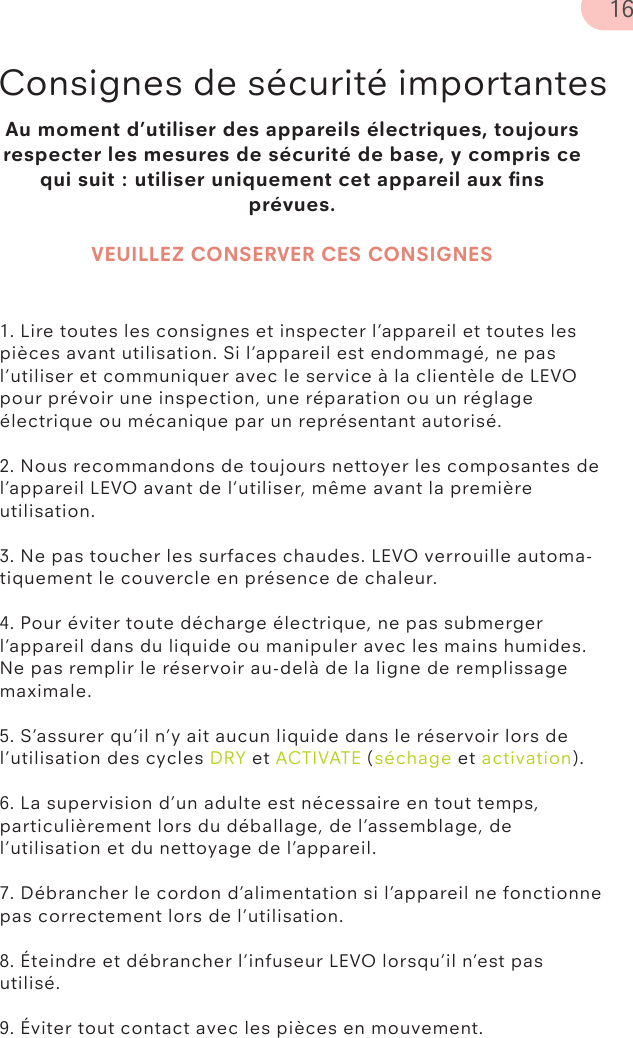 Au moment d’utiliser des appareils électriques, toujours respecter les mesures de sécurité de base, y compris ce qui suit : utiliser uniquement cet appareil aux ﬁns prévues.VEUILLEZ CONSERVER CES CONSIGNESConsignes de sécurité importantes1. Lire toutes les consignes et inspecter l’appareil et toutes les pièces avant utilisation. Si l’appareil est endommagé, ne pas l’utiliser et communiquer avec le service à la clientèle de LEVO pour prévoir une inspection, une réparation ou un réglage électrique ou mécanique par un représentant autorisé.2. Nous recommandons de toujours nettoyer les composantes de l’appareil LEVO avant de l’utiliser, même avant la première utilisation.3. Ne pas toucher les surfaces chaudes. LEVO verrouille automa-tiquement le couvercle en présence de chaleur.4. Pour éviter toute décharge électrique, ne pas submerger l’appareil dans du liquide ou manipuler avec les mains humides. Ne pas remplir le réservoir au-delà de la ligne de remplissage maximale.5. S’assurer qu’il n’y ait aucun liquide dans le réservoir lors de l’utilisation des cycles DRY et ACTIVATE (séchage et activation).6. La supervision d’un adulte est nécessaire en tout temps, particulièrement lors du déballage, de l’assemblage, de l’utilisation et du nettoyage de l’appareil.7. Débrancher le cordon d’alimentation si l’appareil ne fonctionne pas correctement lors de l’utilisation.8. Éteindre et débrancher l’infuseur LEVO lorsqu’il n’est pas utilisé.9. Éviter tout contact avec les pièces en mouvement.16