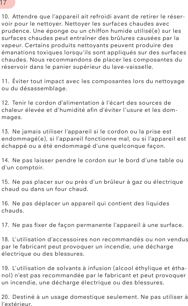 10.  Attendre que l’appareil ait refroidi avant de retirer le réser-voir pour le nettoyer. Nettoyer les surfaces chaudes avec prudence. Une éponge ou un chiffon humide utilisé(e) sur les surfaces chaudes peut entraîner des brûlures causées par la vapeur. Certains produits nettoyants peuvent produire des émanations toxiques lorsqu’ils sont appliqués sur des surfaces chaudes. Nous recommandons de placer les composantes du réservoir dans le panier supérieur du lave-vaisselle.11.  Éviter tout impact avec les composantes lors du nettoyage ou du désassemblage.12.  Tenir le cordon d’alimentation à l’écart des sources de chaleur élevée et d’humidité aﬁn d’éviter l’usure et les dom-mages.13.  Ne jamais utiliser l’appareil si le cordon ou la prise est endommagé(e), si l’appareil fonctionne mal, ou si l’appareil est échappé ou a été endommagé d’une quelconque façon.14.  Ne pas laisser pendre le cordon sur le bord d’une table ou d’un comptoir.15.  Ne pas placer sur ou près d’un brûleur à gaz ou électrique chaud ou dans un four chaud.16.  Ne pas déplacer un appareil qui contient des liquides chauds.17.  Ne pas ﬁxer de façon permanente l’appareil à une surface.18.  L’utilisation d’accessoires non recommandés ou non vendus par le fabricant peut provoquer un incendie, une décharge électrique ou des blessures.19.  L’utilisation de solvants à infusion (alcool éthylique et étha-nol) n’est pas recommandée par le fabricant et peut provoquer un incendie, une décharge électrique ou des blessures.20.  Destiné à un usage domestique seulement. Ne pas utiliser à l’extérieur.17