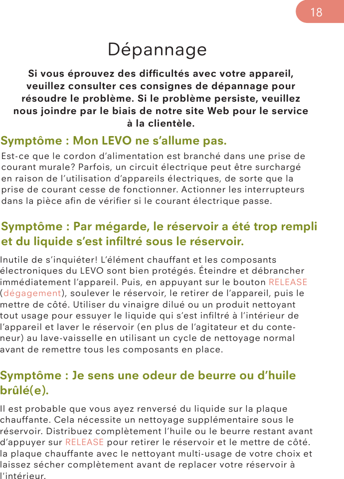 Symptôme : Je sens une odeur de beurre ou d’huile brûlé(e).Il est probable que vous ayez renversé du liquide sur la plaque chauffante. Cela nécessite un nettoyage supplémentaire sous le réservoir. Distribuez complètement l’huile ou le beurre restant avant d’appuyer sur RELEASE pour retirer le réservoir et le mettre de côté. la plaque chauffante avec le nettoyant multi-usage de votre choix et laissez sécher complètement avant de replacer votre réservoir à l&apos;intérieur.Si vous éprouvez des difﬁcultés avec votre appareil, veuillez consulter ces consignes de dépannage pour résoudre le problème. Si le problème persiste, veuillez nous joindre par le biais de notre site Web pour le service à la clientèle. DépannageSymptôme : Mon LEVO ne s’allume pas. Symptôme : Par mégarde, le réservoir a été trop rempli et du liquide s’est inﬁltré sous le réservoir.Est-ce que le cordon d’alimentation est branché dans une prise de courant murale? Parfois, un circuit électrique peut être surchargé en raison de l’utilisation d’appareils électriques, de sorte que la prise de courant cesse de fonctionner. Actionner les interrupteurs dans la pièce aﬁn de vériﬁer si le courant électrique passe.Inutile de s’inquiéter! L’élément chauffant et les composants électroniques du LEVO sont bien protégés. Éteindre et débrancher immédiatement l’appareil. Puis, en appuyant sur le bouton RELEASE (dégagement), soulever le réservoir, le retirer de l’appareil, puis le mettre de côté. Utiliser du vinaigre dilué ou un produit nettoyant tout usage pour essuyer le liquide qui s’est inﬁltré à l’intérieur de l’appareil et laver le réservoir (en plus de l’agitateur et du conte-neur) au lave-vaisselle en utilisant un cycle de nettoyage normal avant de remettre tous les composants en place. 18