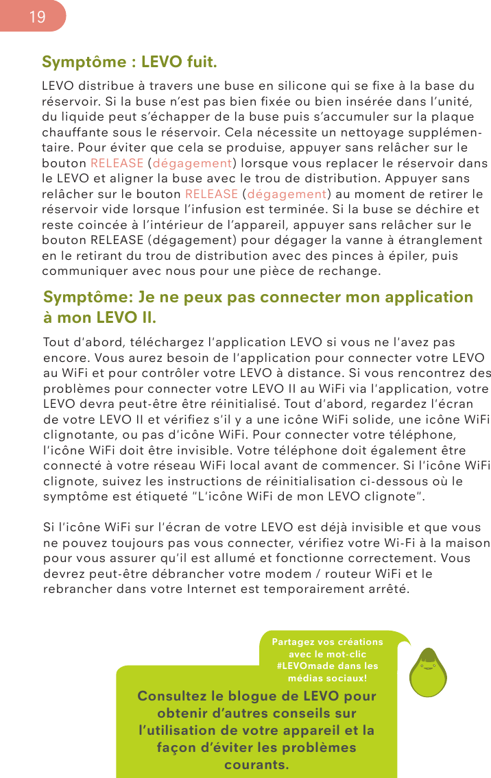 Symptôme : LEVO fuit.LEVO distribue à travers une buse en silicone qui se ﬁxe à la base du réservoir. Si la buse n’est pas bien ﬁxée ou bien insérée dans l’unité, du liquide peut s’échapper de la buse puis s’accumuler sur la plaque chauffante sous le réservoir. Cela nécessite un nettoyage supplémen-taire. Pour éviter que cela se produise, appuyer sans relâcher sur le bouton RELEASE (dégagement) lorsque vous replacer le réservoir dans le LEVO et aligner la buse avec le trou de distribution. Appuyer sans relâcher sur le bouton RELEASE (dégagement) au moment de retirer le réservoir vide lorsque l’infusion est terminée. Si la buse se déchire et reste coincée à l’intérieur de l’appareil, appuyer sans relâcher sur le bouton RELEASE (dégagement) pour dégager la vanne à étranglement en le retirant du trou de distribution avec des pinces à épiler, puis communiquer avec nous pour une pièce de rechange. Consultez le blogue de LEVO pour obtenir d’autres conseils sur l’utilisation de votre appareil et la façon d’éviter les problèmes courants.Partagez vos créations avec le mot-clic #LEVOmade dans les médias sociaux!19Symptôme: Je ne peux pas connecter mon application à mon LEVO II.Tout d&apos;abord, téléchargez l&apos;application LEVO si vous ne l&apos;avez pas encore. Vous aurez besoin de l&apos;application pour connecter votre LEVO au WiFi et pour contrôler votre LEVO à distance. Si vous rencontrez des problèmes pour connecter votre LEVO II au WiFi via l&apos;application, votre LEVO devra peut-être être réinitialisé. Tout d&apos;abord, regardez l&apos;écran de votre LEVO II et vériﬁez s&apos;il y a une icône WiFi solide, une icône WiFi clignotante, ou pas d&apos;icône WiFi. Pour connecter votre téléphone, l&apos;icône WiFi doit être invisible. Votre téléphone doit également être connecté à votre réseau WiFi local avant de commencer. Si l&apos;icône WiFi clignote, suivez les instructions de réinitialisation ci-dessous où le symptôme est étiqueté &quot;L&apos;icône WiFi de mon LEVO clignote&quot;.Si l&apos;icône WiFi sur l&apos;écran de votre LEVO est déjà invisible et que vous ne pouvez toujours pas vous connecter, vériﬁez votre Wi-Fi à la maison pour vous assurer qu&apos;il est allumé et fonctionne correctement. Vous devrez peut-être débrancher votre modem / routeur WiFi et le rebrancher dans votre Internet est temporairement arrêté.