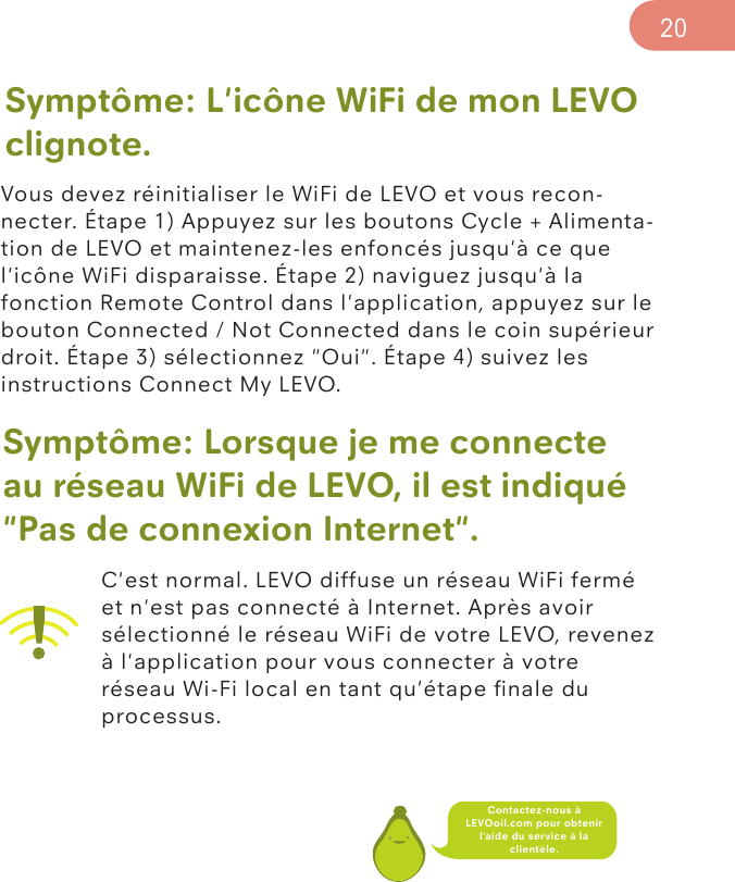 Symptôme: L&apos;icône WiFi de mon LEVO clignote.Vous devez réinitialiser le WiFi de LEVO et vous recon-necter. Étape 1) Appuyez sur les boutons Cycle + Alimenta-tion de LEVO et maintenez-les enfoncés jusqu&apos;à ce que l&apos;icône WiFi disparaisse. Étape 2) naviguez jusqu&apos;à la fonction Remote Control dans l&apos;application, appuyez sur le bouton Connected / Not Connected dans le coin supérieur droit. Étape 3) sélectionnez &quot;Oui&quot;. Étape 4) suivez les instructions Connect My LEVO.Symptôme: Lorsque je me connecte au réseau WiFi de LEVO, il est indiqué &quot;Pas de connexion Internet&quot;.C&apos;est normal. LEVO diffuse un réseau WiFi fermé et n&apos;est pas connecté à Internet. Après avoir sélectionné le réseau WiFi de votre LEVO, revenez à l&apos;application pour vous connecter à votre réseau Wi-Fi local en tant qu&apos;étape ﬁnale du processus.20Contactez-nous à LEVOoil.com pour obtenir l’aide du service à la clientèle.