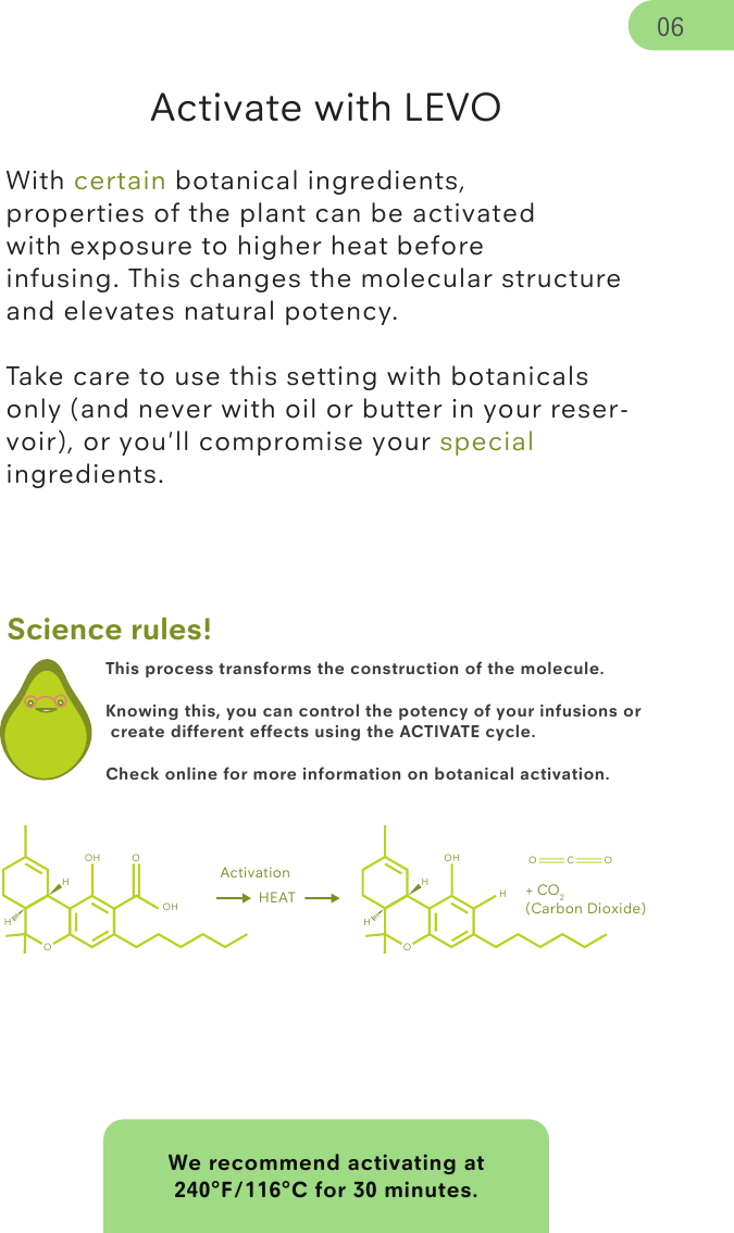 We recommend activating at 240°F/116°C for 30 minutes.This process transforms the construction of the molecule. Knowing this, you can control the potency of your infusions or create different effects using the ACTIVATE cycle. Check online for more information on botanical activation.Science rules!Activate with LEVOWith certain botanical ingredients, properties of the plant can be activated with exposure to higher heat before infusing. This changes the molecular structure and elevates natural potency. Take care to use this setting with botanicals only (and never with oil or butter in your reser-voir), or you&apos;ll compromise your special ingredients.ActivationOHOHOH HEATOHOHOH O C OHH+ CO2(Carbon Dioxide)06