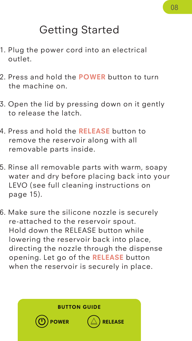 Getting Started1. Plug the power cord into an electrical       outlet. 2. Press and hold the POWER button to turn    the machine on. 3. Open the lid by pressing down on it gently    to release the latch.  4. Press and hold the RELEASE button to    remove the reservoir along with all    removable parts inside. 5. Rinse all removable parts with warm, soapy    water and dry before placing back into your    LEVO (see full cleaning instructions on       page 15). 6. Make sure the silicone nozzle is securely   re-attached to the reservoir spout.    Hold down the RELEASE button while    lowering the reservoir back into place,    directing the nozzle through the dispense    opening. Let go of the RELEASE button   when the reservoir is securely in place. 08