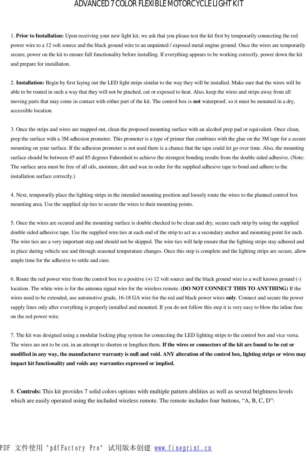    ADVANCED 7 COLOR FLEXIBLE MOTORCYCLE LIGHT KIT  1. Prior to Installation: Upon receiving your new light kit, we ask that you please test the kit first by temporarily connecting the red power wire to a 12 volt source and the black ground wire to an unpainted / exposed metal engine ground. Once the wires are temporarily secure, power on the kit to ensure full functionality before installing. If everything appears to be working correctly, power down the kit and prepare for installation.   2. Installation: Begin by first laying out the LED light strips similar to the way they will be installed. Make sure that the wires will be able to be routed in such a way that they will not be pinched, cut or exposed to heat. Also, keep the wires and strips away from all moving parts that may come in contact with either part of the kit. The control box is not waterproof, so it must be mounted in a dry, accessible location.   3. Once the strips and wires are mapped out, clean the proposed mounting surface with an alcohol prep pad or equivalent. Once clean, prep the surface with a 3M adhesion promoter. This promoter is a type of primer that combines with the glue on the 3M tape for a secure mounting on your surface. If the adhesion promoter is not used there is a chance that the tape could let go over time. Also, the mounting surface should be between 45 and 85 degrees Fahrenheit to achieve the strongest bonding results from the double sided adhesive. (Note: The surface area must be free of all oils, moisture, dirt and wax in order for the supplied adhesive tape to bond and adhere to the installation surface correctly.)    4. Next, temporarily place the lighting strips in the intended mounting position and loosely route the wires to the planned control box mounting area. Use the supplied zip ties to secure the wires to their mounting points.   5. Once the wires are secured and the mounting surface is double checked to be clean and dry, secure each strip by using the supplied double sided adhesive tape. Use the supplied wire ties at each end of the strip to act as a secondary anchor and mounting point for each. The wire ties are a very important step and should not be skipped. The wire ties will help ensure that the lighting strips stay adhered and in place during vehicle use and through seasonal temperature changes. Once this step is complete and the lighting strips are secure, allow ample time for the adhesive to settle and cure.   6. Route the red power wire from the control box to a positive (+) 12 volt source and the black ground wire to a well known ground (-) location. The white wire is for the antenna signal wire for the wireless remote. (DO NOT CONNECT THIS TO ANYTHING) If the wires need to be extended, use automotive grade, 16-18 GA wire for the red and black power wires only. Connect and secure the power supply lines only after everything is properly installed and mounted. If you do not follow this step it is very easy to blow the inline fuse on the red power wire.   7. The kit was designed using a modular locking plug system for connecting the LED lighting strips to the control box and vice versa. The wires are not to be cut, in an attempt to shorten or lengthen them. If the wires or connectors of the kit are found to be cut or modified in any way, the manufacturer warranty is null and void. ANY alteration of the control box, lighting strips or wires may impact kit functionality and voids any warranties expressed or implied.     8. Controls: This kit provides 7 solid colors options with multiple pattern abilities as well as several brightness levels which are easily operated using the included wireless remote. The remote includes four buttons, “A, B, C, D”:   PDF 文件使用 &quot;pdfFactory Pro&quot; 试用版本创建 www.fineprint.cn