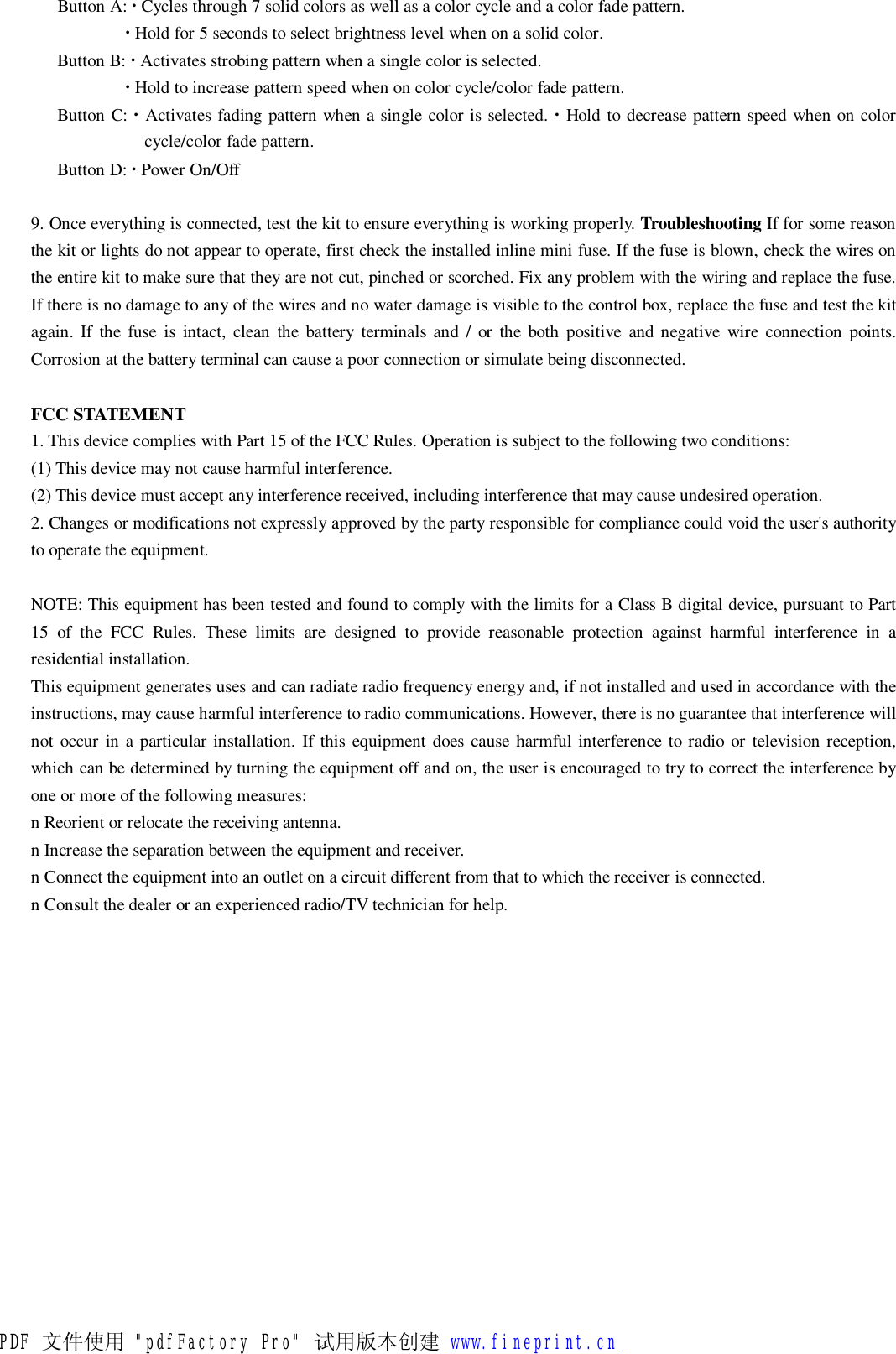   Button A: ∙ Cycles through 7 solid colors as well as a color cycle and a color fade pattern.  ∙ Hold for 5 seconds to select brightness level when on a solid color.  Button B: ∙ Activates strobing pattern when a single color is selected.  ∙ Hold to increase pattern speed when on color cycle/color fade pattern.  Button C: ∙ Activates fading pattern when a single color is selected. ∙ Hold to decrease pattern speed when on color cycle/color fade pattern.  Button D: ∙ Power On/Off   9. Once everything is connected, test the kit to ensure everything is working properly. Troubleshooting If for some reason the kit or lights do not appear to operate, first check the installed inline mini fuse. If the fuse is blown, check the wires on the entire kit to make sure that they are not cut, pinched or scorched. Fix any problem with the wiring and replace the fuse. If there is no damage to any of the wires and no water damage is visible to the control box, replace the fuse and test the kit again. If the fuse is intact, clean the battery terminals and / or the both positive and negative wire connection points. Corrosion at the battery terminal can cause a poor connection or simulate being disconnected.  FCC STATEMENT 1. This device complies with Part 15 of the FCC Rules. Operation is subject to the following two conditions: (1) This device may not cause harmful interference. (2) This device must accept any interference received, including interference that may cause undesired operation. 2. Changes or modifications not expressly approved by the party responsible for compliance could void the user&apos;s authority to operate the equipment.  NOTE: This equipment has been tested and found to comply with the limits for a Class B digital device, pursuant to Part 15 of the FCC Rules. These limits are designed to provide reasonable protection against harmful interference in a residential installation. This equipment generates uses and can radiate radio frequency energy and, if not installed and used in accordance with the instructions, may cause harmful interference to radio communications. However, there is no guarantee that interference will not occur in a particular installation. If this equipment does cause harmful interference to radio or television reception, which can be determined by turning the equipment off and on, the user is encouraged to try to correct the interference by one or more of the following measures: n Reorient or relocate the receiving antenna. n Increase the separation between the equipment and receiver. n Connect the equipment into an outlet on a circuit different from that to which the receiver is connected. n Consult the dealer or an experienced radio/TV technician for help.   PDF 文件使用 &quot;pdfFactory Pro&quot; 试用版本创建 www.fineprint.cn