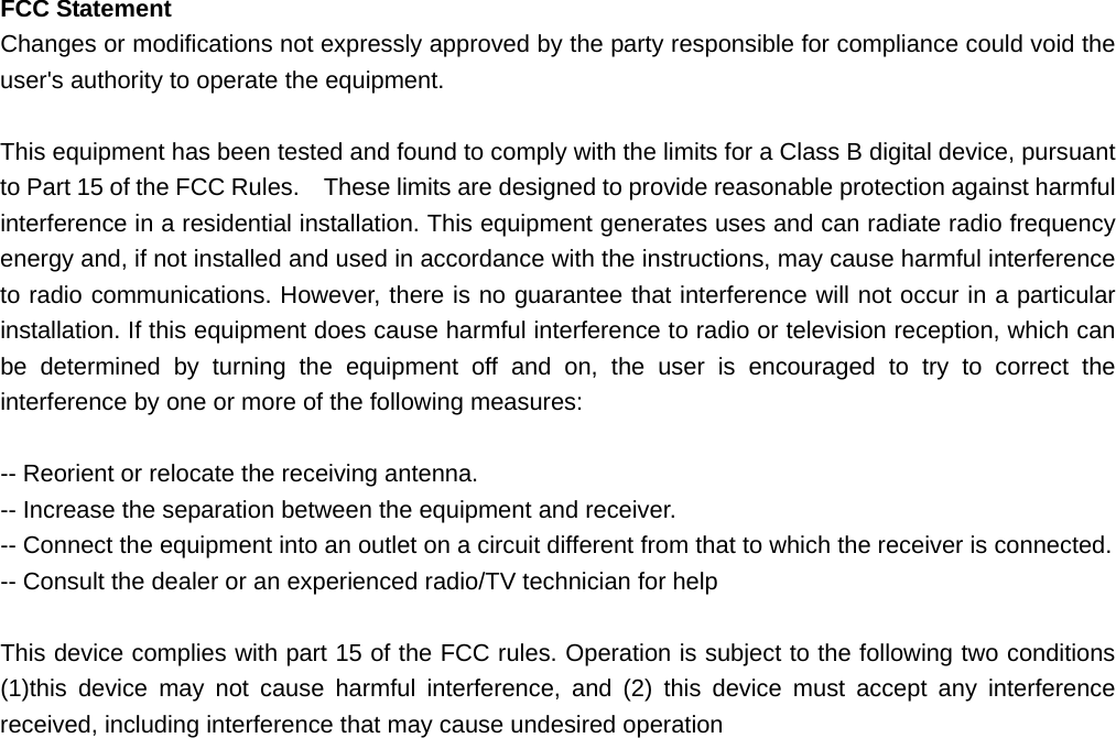  FCC Statement Changes or modifications not expressly approved by the party responsible for compliance could void the user&apos;s authority to operate the equipment.    This equipment has been tested and found to comply with the limits for a Class B digital device, pursuant to Part 15 of the FCC Rules.    These limits are designed to provide reasonable protection against harmful interference in a residential installation. This equipment generates uses and can radiate radio frequency energy and, if not installed and used in accordance with the instructions, may cause harmful interference to radio communications. However, there is no guarantee that interference will not occur in a particular installation. If this equipment does cause harmful interference to radio or television reception, which can be determined by turning the equipment off and on, the user is encouraged to try to correct the interference by one or more of the following measures:  -- Reorient or relocate the receiving antenna.   -- Increase the separation between the equipment and receiver.   -- Connect the equipment into an outlet on a circuit different from that to which the receiver is connected.   -- Consult the dealer or an experienced radio/TV technician for help  This device complies with part 15 of the FCC rules. Operation is subject to the following two conditions (1)this device may not cause harmful interference, and (2) this device must accept any interference received, including interference that may cause undesired operation  