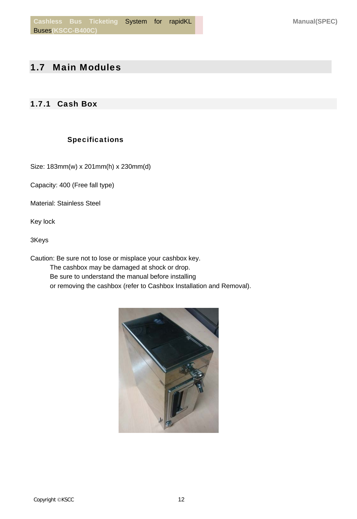 Cashless Bus Ticketing System for rapidKL Buses(KSCC-B400C)  Manual(SPEC) Copyright KSCC 12     1.7   Main Modules  1.7.1   Cash Box  Specifications  Size: 183mm(w) x 201mm(h) x 230mm(d)  Capacity: 400 (Free fall type)  Material: Stainless Steel  Key lock  3Keys  Caution: Be sure not to lose or misplace your cashbox key. The cashbox may be damaged at shock or drop. Be sure to understand the manual before installing   or removing the cashbox (refer to Cashbox Installation and Removal).      