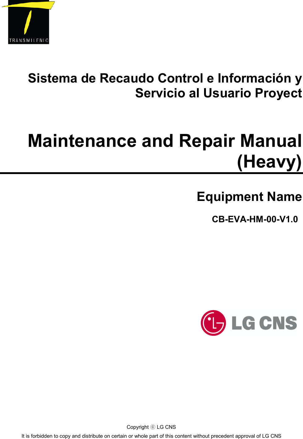       Sistema de Recaudo Control e Información y Servicio al Usuario Proyect   Maintenance and Repair Manual (Heavy)  Equipment Name             CB-EVA-HM-00-V1.0   Copyright   LG CNSⓒ It is forbidden to copy and distribute on certain or whole part of this content without precedent approval of LG CNS  