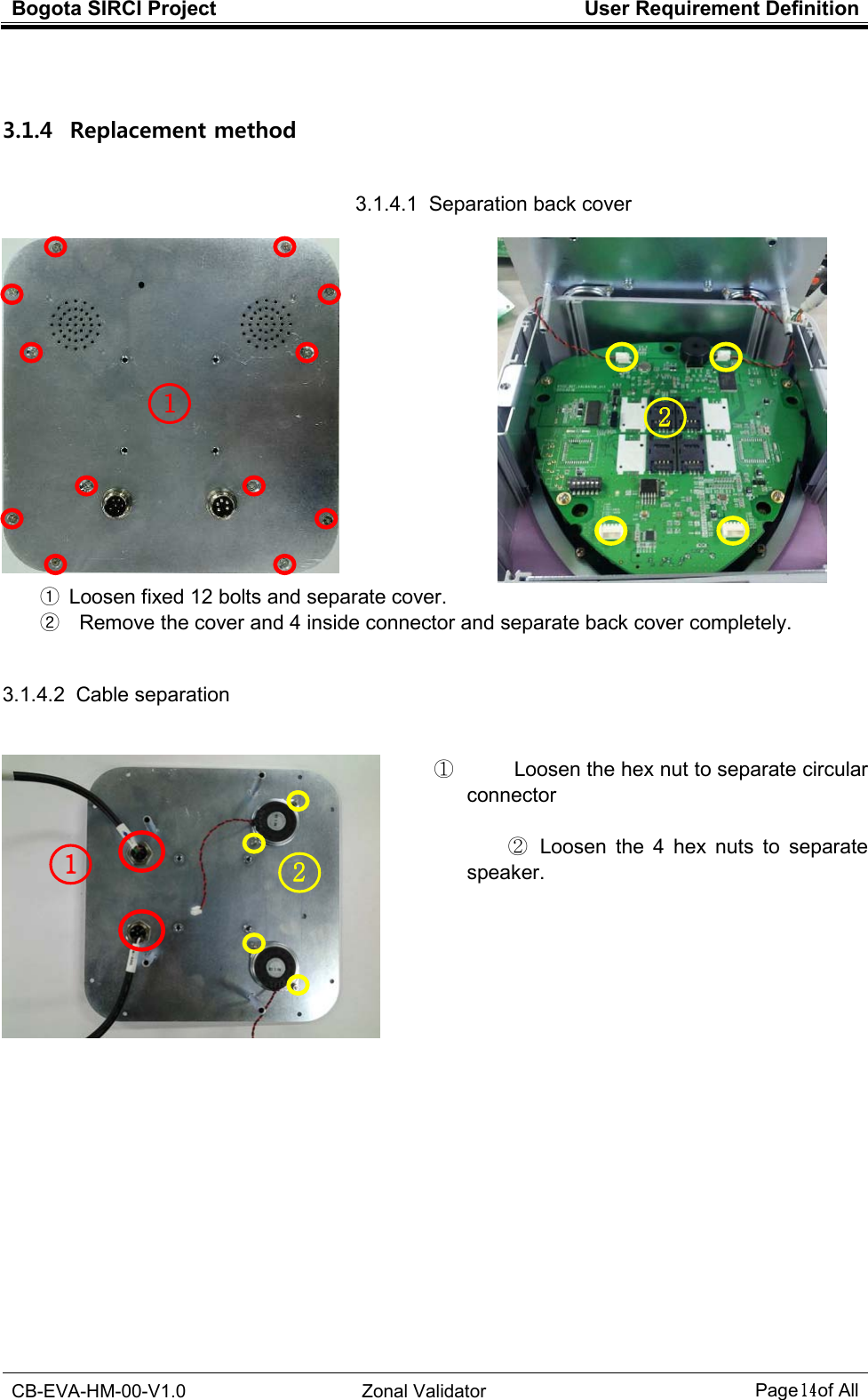 Bogota SIRCI Project  User Requirement Definition  CB-EVA-HM-00-V1.0  Zonal Validator Page１４１４１４１４ of All   3.1.4   Replacement method 3.1.4.1  Separation back cover  ①  Loosen fixed 12 bolts and separate cover. ②    Remove the cover and 4 inside connector and separate back cover completely.  3.1.4.2  Cable separation       ①            Loosen the hex nut to separate circular connector  ②   Loosen  the  4  hex  nuts  to  separate speaker.               1111    2222    1111    2222    