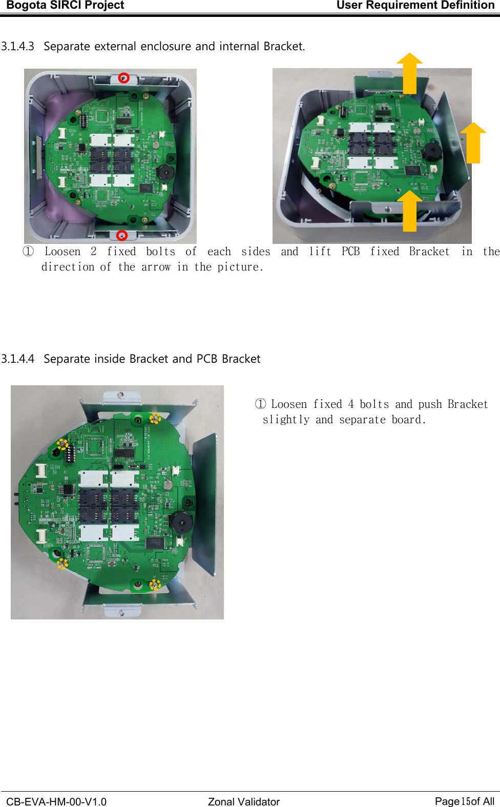 Bogota SIRCI Project  User Requirement Definition  CB-EVA-HM-00-V1.0  Zonal Validator Page１５１５１５１５ of All  3.1.4.3   Separate external enclosure and internal Bracket.                ①  Loosen  2  fixed  bolts  of  each  sides  and  lift  PCB  fixed  Bracket  in  the direction of the arrow in the picture.      3.1.4.4   Separate inside Bracket and PCB Bracket   ① Loosen fixed 4 bolts and push Bracket   slightly and separate board.                