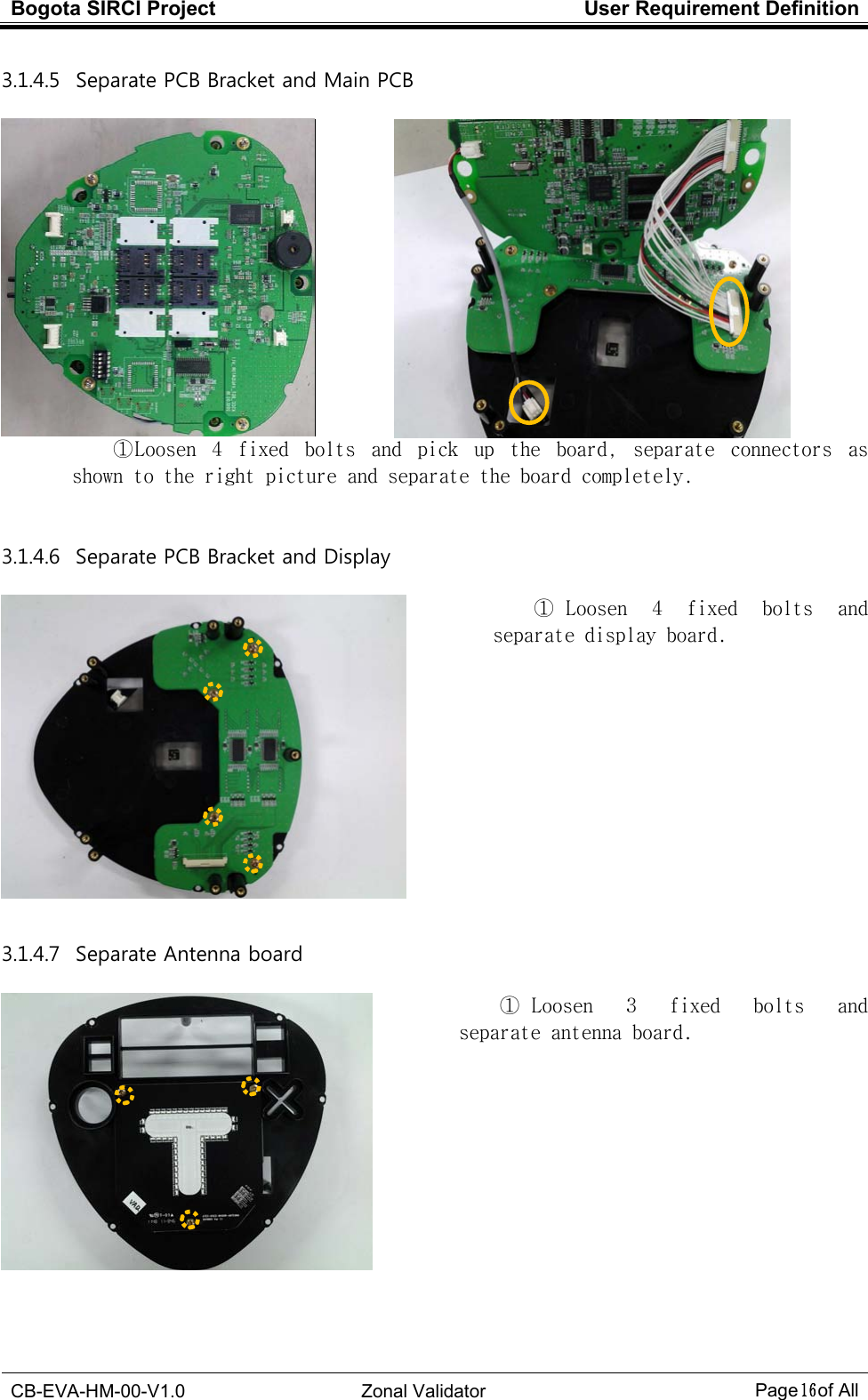 Bogota SIRCI Project  User Requirement Definition  CB-EVA-HM-00-V1.0  Zonal Validator Page１６１６１６１６ of All  3.1.4.5   Separate PCB Bracket and Main PCB     ① Loosen  4  fixed  bolts  and  pick  up  the  board,  separate  connectors  as shown to the right picture and separate the board completely.  3.1.4.6   Separate PCB Bracket and Display   ①  Loosen  4  fixed  bolts  and separate display board.             3.1.4.7   Separate Antenna board   ①  Loosen  3  fixed  bolts  and separate antenna board. 