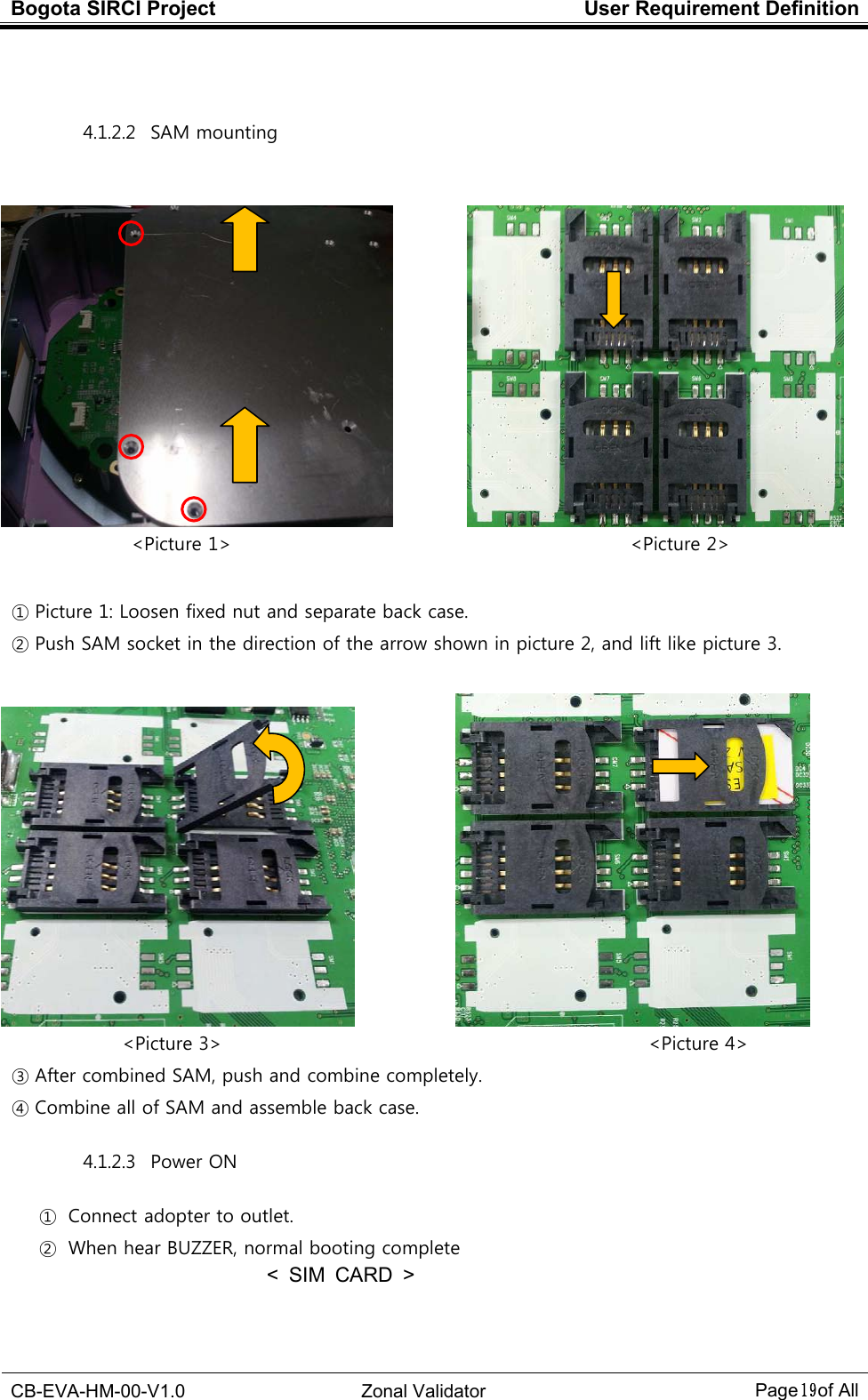 Bogota SIRCI Project  User Requirement Definition  CB-EVA-HM-00-V1.0  Zonal Validator Page１９１９１９１９ of All   4.1.2.2   SAM mounting                                              &lt;Picture 1&gt;                                                                                      &lt;Picture 2&gt;             ① Picture 1: Loosen fixed nut and separate back case.   ② Push SAM socket in the direction of the arrow shown in picture 2, and lift like picture 3.                                       &lt;Picture 3&gt;                                                                                        &lt;Picture 4&gt; ③ After combined SAM, push and combine completely. ④ Combine all of SAM and assemble back case. 4.1.2.3   Power ON   ① Connect adopter to outlet. ② When hear BUZZER, normal booting complete &lt;  SIM  CARD  &gt;    