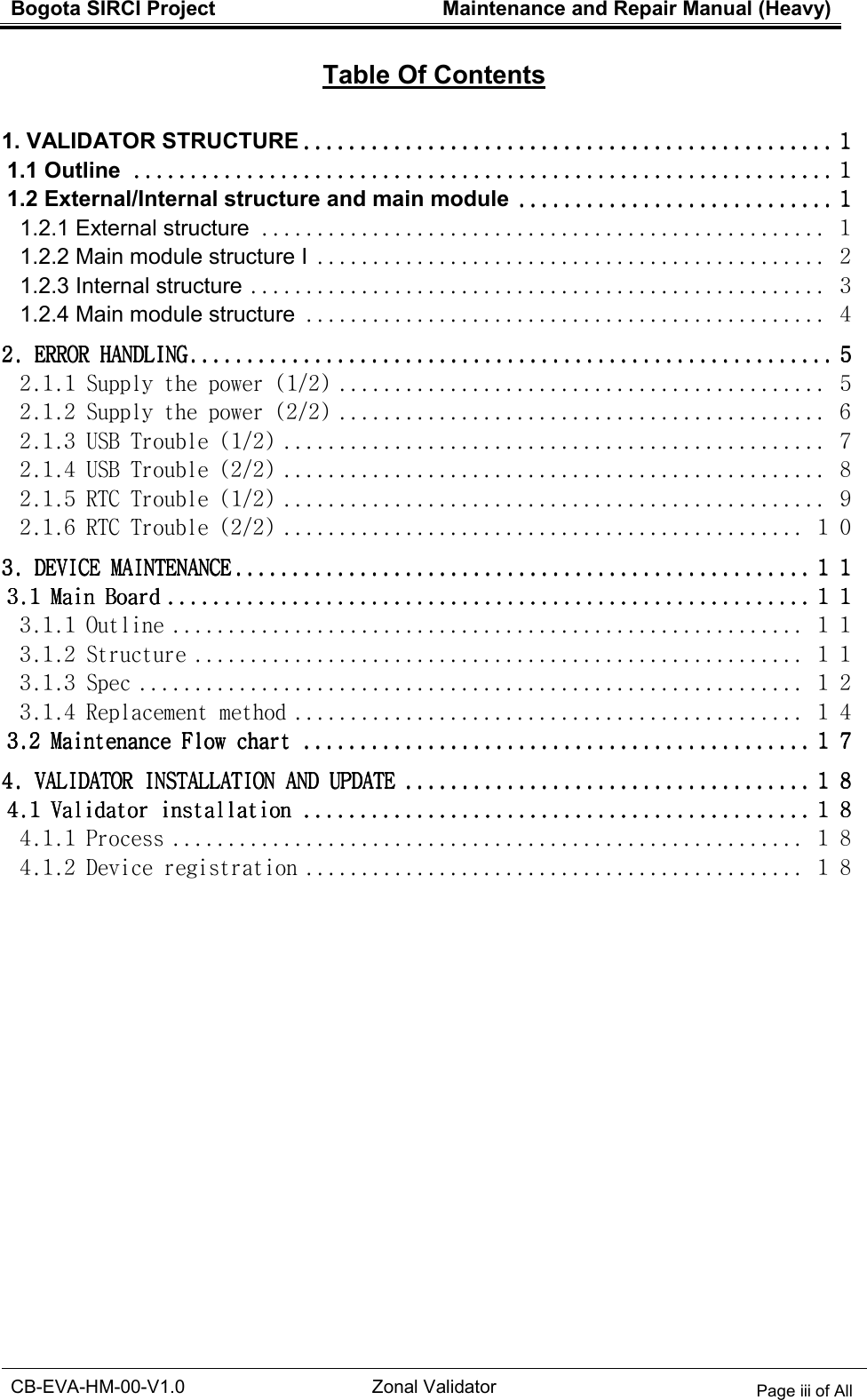 Bogota SIRCI Project  Maintenance and Repair Manual (Heavy)  CB-EVA-HM-00-V1.0 Zonal Validator Page iii of All     Table Of Contents  1. VALIDATOR STRUCTURE    ............................................................................................................................................................................................    １１１１ 1.1 Outline    ........................................................................................................................................................................................................................................................    １１１１ 1.2 External/Internal structure and main module    ................................................................................................................    １１１１ 1.2.1 External structure ................................................... １ 1.2.2 Main module structure I .............................................. ２ 1.2.3 Internal structure .................................................... ３ 1.2.4 Main module structure ............................................... ４ 2. ERROR HANDLING2. ERROR HANDLING2. ERROR HANDLING2. ERROR HANDLING    ....................................................................................................................................................................................................................................    ５５５５ 2.1.1 Supply the power (1/2) ............................................ ５ 2.1.2 Supply the power (2/2) ............................................ ６ 2.1.3 USB Trouble (1/2) ................................................. ７ 2.1.4 USB Trouble (2/2) ................................................. ８ 2.1.5 RTC Trouble (1/2) ................................................. ９ 2.1.6 RTC Trouble (2/2) ............................................... １０ 3. DEVICE MAINTENANC3. DEVICE MAINTENANC3. DEVICE MAINTENANC3. DEVICE MAINTENANCEEEE    ............................................................................................................................................................................................................    １１１１１１１１ 3.1 Main Board3.1 Main Board3.1 Main Board3.1 Main Board    ....................................................................................................................................................................................................................................    １１１１１１１１ 3.1.1 Outline ......................................................... １１ 3.1.2 Structure ....................................................... １１ 3.1.3 Spec ............................................................ １２ 3.1.4 Replacement method .............................................. １４ 3.2 Maintenance Flow chart3.2 Maintenance Flow chart3.2 Maintenance Flow chart3.2 Maintenance Flow chart    ....................................................................................................................................................................................    １７１７１７１７ 4. VALIDATOR INSTALL4. VALIDATOR INSTALL4. VALIDATOR INSTALL4. VALIDATOR INSTALLATION AND UPDATEATION AND UPDATEATION AND UPDATEATION AND UPDATE    ................................................................................................................................................    １８１８１８１８ 4.1 Validator installation4.1 Validator installation4.1 Validator installation4.1 Validator installation    ....................................................................................................................................................................................    １８１８１８１８ 4.1.1 Process ......................................................... １８ 4.1.2 Device registration ............................................. １８    