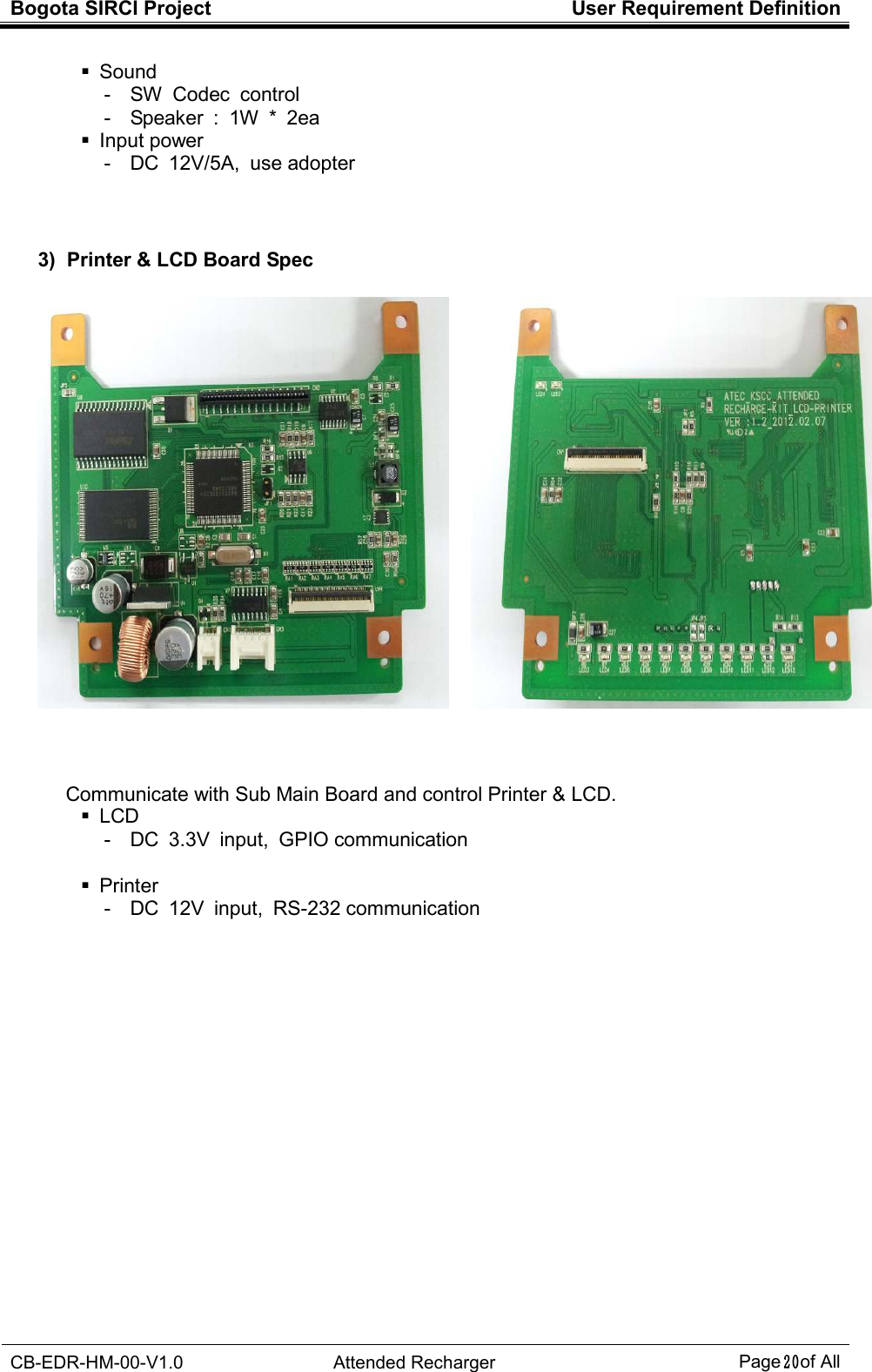 Bogota SIRCI Project  User Requirement Definition  CB-EDR-HM-00-V1.0  Attended Recharger Page２０ of All    Sound -  SW  Codec  control -  Speaker  :  1W  *  2ea   Input power -  DC  12V/5A,  use adopter      3)  Printer &amp; LCD Board Spec    Communicate with Sub Main Board and control Printer &amp; LCD.   LCD -  DC  3.3V  input,  GPIO communication      Printer -  DC  12V  input,  RS-232 communication                     