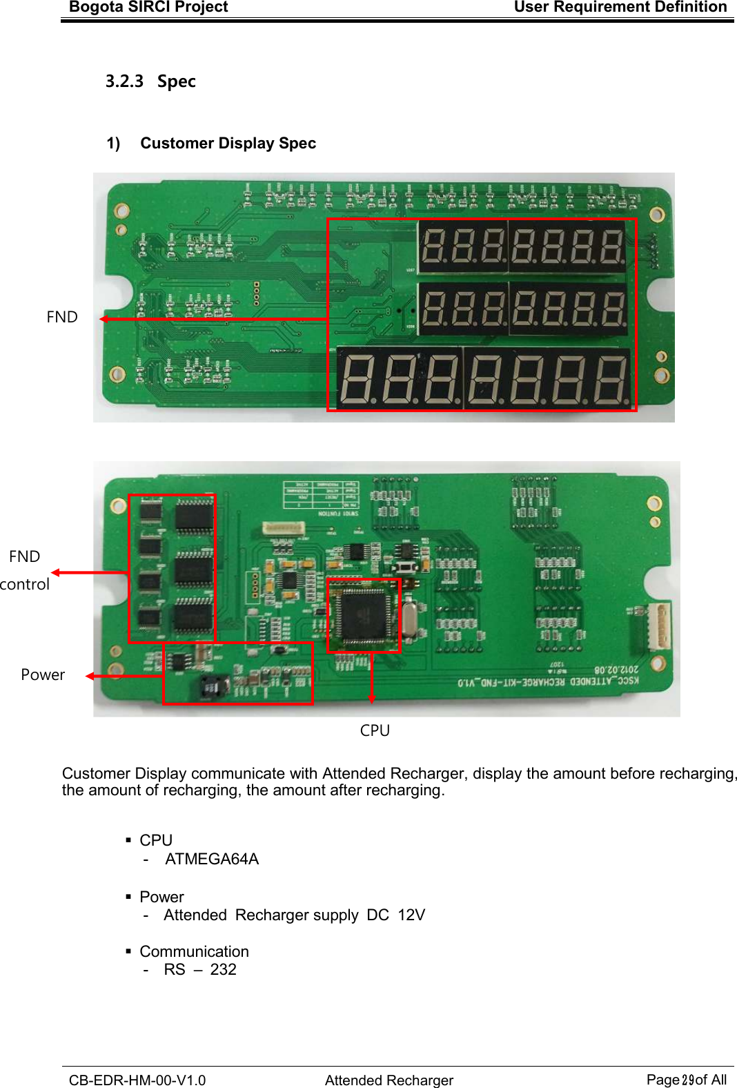 Bogota SIRCI Project  User Requirement Definition  CB-EDR-HM-00-V1.0  Attended Recharger Page２９ of All  3.2.3   Spec  1)    Customer Display Spec         Customer Display communicate with Attended Recharger, display the amount before recharging, the amount of recharging, the amount after recharging.     CPU -  ATMEGA64A      Power -  Attended  Recharger supply  DC  12V      Communication -  RS  –  232 FND   FND   control Power CPU  