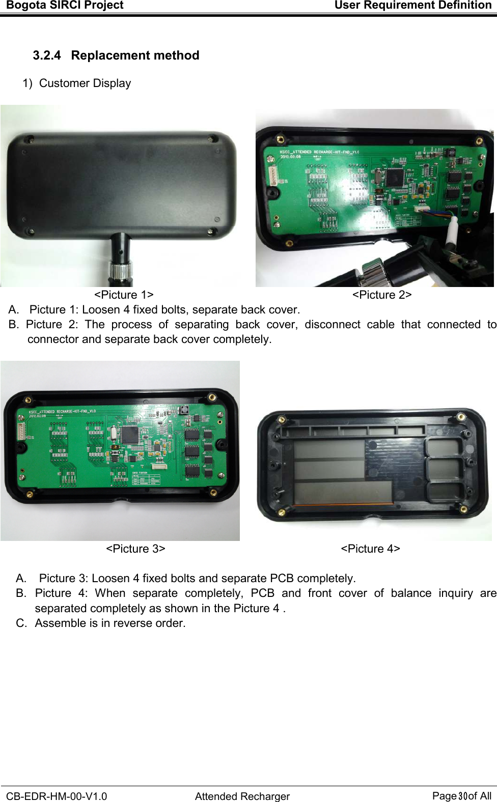 Bogota SIRCI Project  User Requirement Definition  CB-EDR-HM-00-V1.0  Attended Recharger Page３０ of All  3.2.4   Replacement method 1)  Customer Display       &lt;Picture 1&gt;                                                                    &lt;Picture 2&gt; A.   Picture 1: Loosen 4 fixed bolts, separate back cover. B.   Picture  2:  The  process  of  separating  back  cover,  disconnect  cable  that  connected  to connector and separate back cover completely.       &lt;Picture 3&gt;                                                            &lt;Picture 4&gt;  A.  Picture 3: Loosen 4 fixed bolts and separate PCB completely. B.  Picture  4:  When  separate  completely,  PCB  and  front  cover  of  balance  inquiry  are separated completely as shown in the Picture 4 . C.  Assemble is in reverse order.          