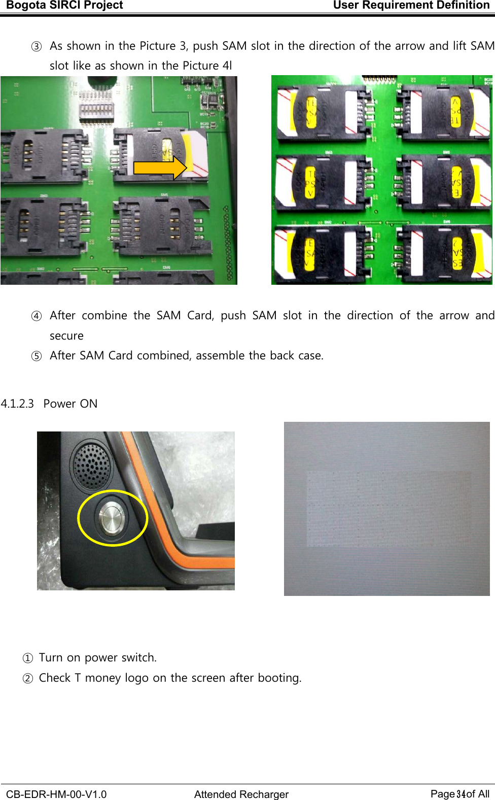 Bogota SIRCI Project  User Requirement Definition  CB-EDR-HM-00-V1.0  Attended Recharger Page３４ of All  ③ As shown in the Picture 3, push SAM slot in the direction of the arrow and lift SAM slot like as shown in the Picture 4l          ④ After  combine  the  SAM  Card,  push  SAM  slot  in  the  direction  of  the  arrow  and secure ⑤ After SAM Card combined, assemble the back case.  4.1.2.3   Power ON            ① Turn on power switch. ② Check T money logo on the screen after booting.    