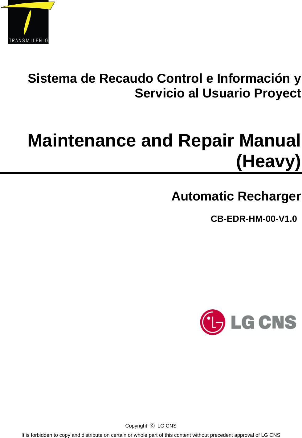       Sistema de Recaudo Control e Información y Servicio al Usuario Proyect   Maintenance and Repair Manual (Heavy)  Automatic Recharger            CB-EDR-HM-00-V1.0 Copyright  ⓒ LG CNS It is forbidden to copy and distribute on certain or whole part of this content without precedent approval of LG CNS  