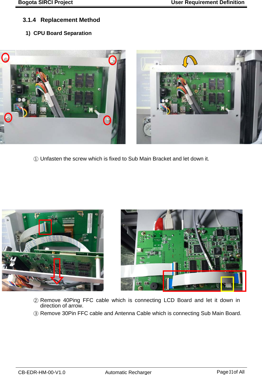 Bogota SIRCI Project  User Requirement Definition CB-EDR-HM-00-V1.0 Automatic Recharger Page３１ of All 3.1.4  Replacement Method 1) CPU Board Separation    ① Unfasten the screw which is fixed to Sub Main Bracket and let down it.                       ② Remove 40Ping FFC cable which is connecting LCD Board and let it down in direction of arrow. ③ Remove 30Pin FFC cable and Antenna Cable which is connecting Sub Main Board.   