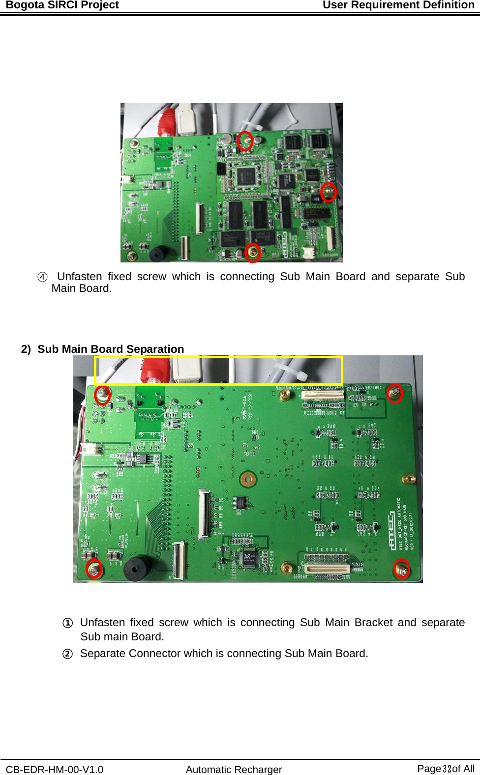 Bogota SIRCI Project  User Requirement Definition CB-EDR-HM-00-V1.0 Automatic Recharger Page３２ of All                     ④  Unfasten fixed screw which is connecting Sub Main Board and separate Sub Main Board.       2)  Sub Main Board Separation    ①  Unfasten fixed screw which is connecting Sub Main Bracket and separate Sub main Board.   ②   Separate Connector which is connecting Sub Main Board. 