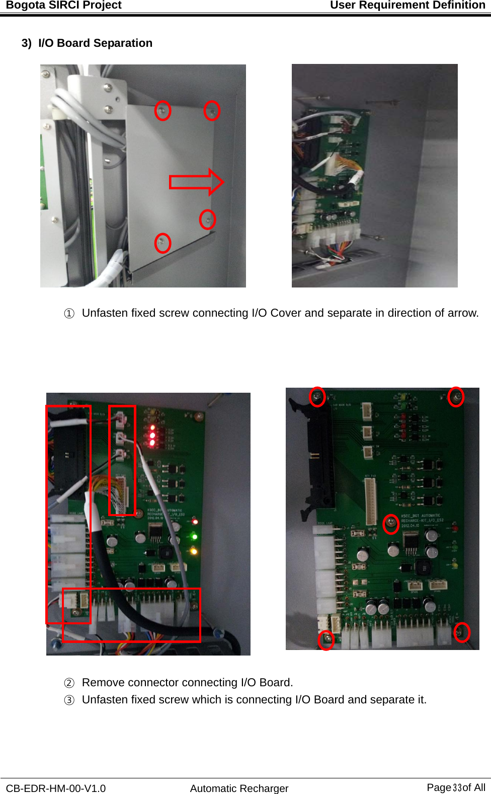 Bogota SIRCI Project  User Requirement Definition CB-EDR-HM-00-V1.0 Automatic Recharger Page３３ of All 3)  I/O Board Separation             ①   Unfasten fixed screw connecting I/O Cover and separate in direction of arrow.                                     ②   Remove connector connecting I/O Board. ③   Unfasten fixed screw which is connecting I/O Board and separate it. 