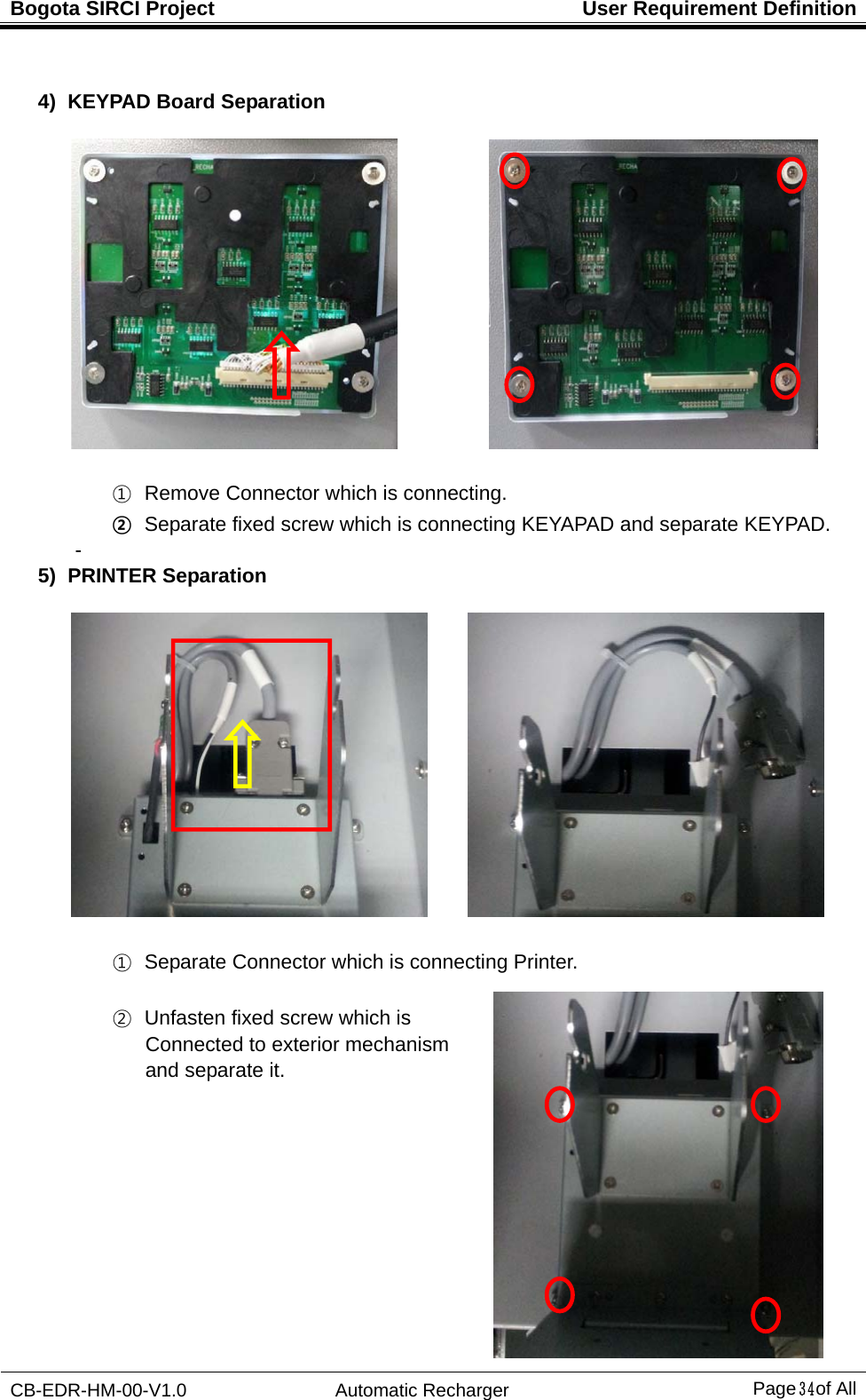 Bogota SIRCI Project  User Requirement Definition CB-EDR-HM-00-V1.0 Automatic Recharger Page３４ of All  4) KEYPAD Board Separation              ①   Remove Connector which is connecting. ②   Separate fixed screw which is connecting KEYAPAD and separate KEYPAD. -   5) PRINTER Separation         ①   Separate Connector which is connecting Printer.   ②   Unfasten fixed screw which is   Connected to exterior mechanism   and separate it.    