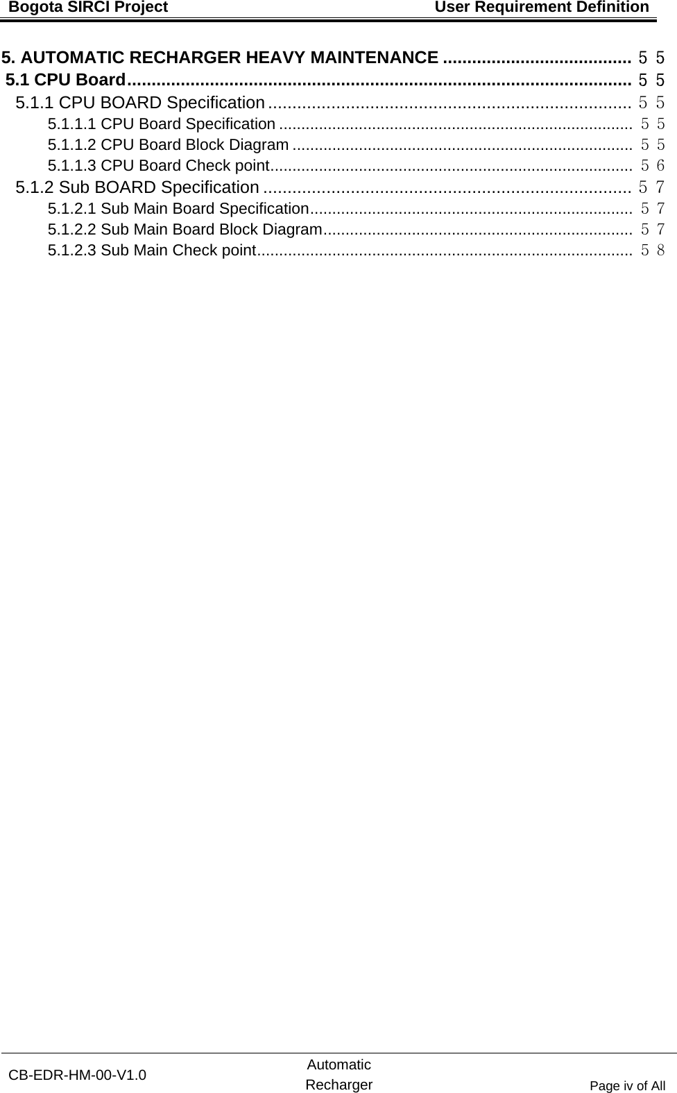 Bogota SIRCI Project  User Requirement Definition CB-EDR-HM-00-V1.0 Automatic Recharger Page iv of All 5. AUTOMATIC RECHARGER HEAVY MAINTENANCE ....................................... ５５ 5.1 CPU Board ........................................................................................................  ５５ 5.1.1 CPU BOARD Specification ........................................................................... ５５ 5.1.1.1 CPU Board Specification ................................................................................ ５５ 5.1.1.2 CPU Board Block Diagram ............................................................................. ５５ 5.1.1.3 CPU Board Check point .................................................................................. ５６ 5.1.2 Sub BOARD Specification ............................................................................ ５７ 5.1.2.1 Sub Main Board Specification ......................................................................... ５７ 5.1.2.2 Sub Main Board Block Diagram ...................................................................... ５７ 5.1.2.3 Sub Main Check point ..................................................................................... ５８   