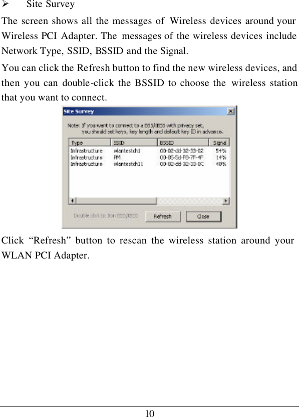 10Ø Site Survey The screen shows all the messages of  Wireless devices around your Wireless PCI Adapter. The messages of the wireless devices include Network Type, SSID, BSSID and the Signal. You can click the Refresh button to find the new wireless devices, and then you can double-click the BSSID to choose the  wireless station that you want to connect.  Click  “Refresh” button to rescan the wireless station around your WLAN PCI Adapter.        