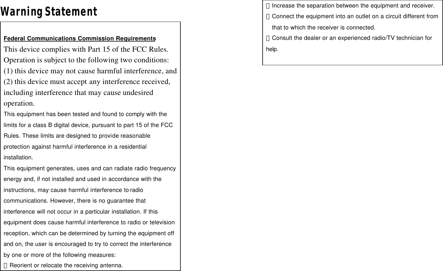 Warning Statement  Federal Communications Commission Requirements This device complies with Part 15 of the FCC Rules. Operation is subject to the following two conditions:   (1) this device may not cause harmful interference, and (2) this device must accept any interference received, including interference that may cause undesired operation. This equipment has been tested and found to comply with the limits for a class B digital device, pursuant to part 15 of the FCC Rules. These limits are designed to provide reasonable protection against harmful interference in a residential installation. This equipment generates, uses and can radiate radio frequency energy and, if not installed and used in accordance with the instructions, may cause harmful interference to radio communications. However, there is no guarantee that interference will not occur in a particular installation. If this equipment does cause harmful interference to radio or television reception, which can be determined by turning the equipment off and on, the user is encouraged to try to correct the interference by one or more of the following measures: －Reorient or relocate the receiving antenna. －Increase the separation between the equipment and receiver. －Connect the equipment into an outlet on a circuit different from that to which the receiver is connected. －Consult the dealer or an experienced radio/TV technician for help.   