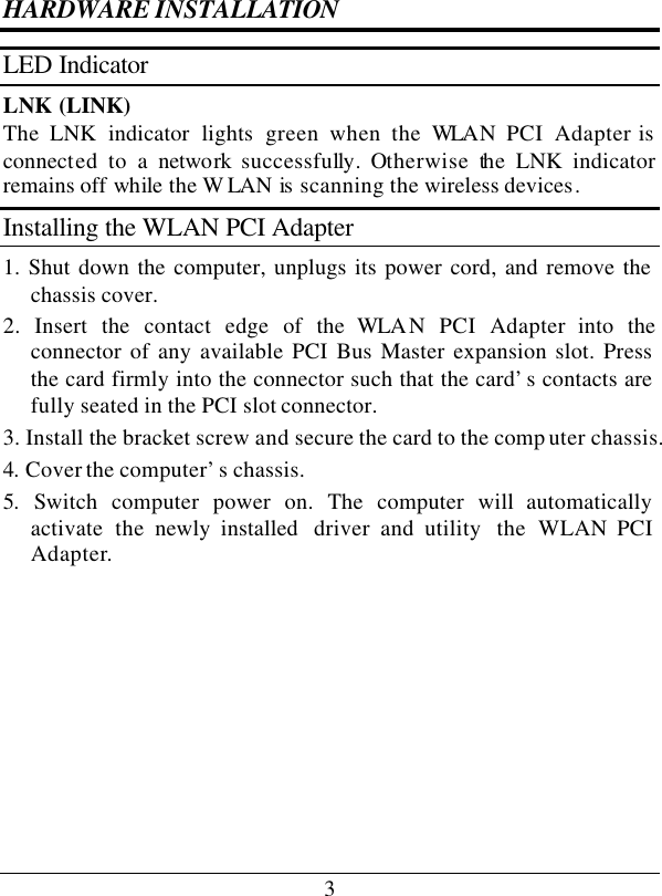 3 HARDWARE INSTALLATION LED Indicator LNK (LINK) The LNK  indicator  lights green when the WLAN PCI Adapter is connected to a network  successfully. Otherwise the LNK  indicator remains off while the W LAN is  scanning the wireless devices. Installing the WLAN PCI Adapter 1. Shut down the computer, unplugs its power cord, and remove the chassis cover. 2. Insert the contact edge of the WLA N PCI Adapter into the connector of any available PCI Bus Master expansion slot. Press the card firmly into the connector such that the card’s contacts are fully seated in the PCI slot connector. 3. Install the bracket screw and secure the card to the comp uter chassis. 4. Cover the computer’s chassis. 5.  Switch computer power on. The computer will automatically activate the newly installed  driver and utility  the  WLAN PCI Adapter.