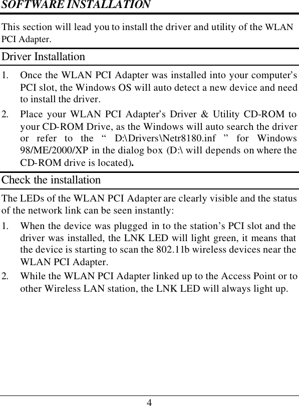 4SOFTWARE INSTALLATION This section will lead you to install the driver and utility of the WLAN PCI Adapter. Driver Installation 1. Once the WLAN PCI Adapter was installed into your computer’s PCI slot, the Windows OS will auto detect a new device and need to install the driver. 2. Place your WLAN PCI Adapter’s Driver &amp; Utility CD-ROM to your CD-ROM Drive, as the Windows will auto search the driver or refer to the “ D:\Drivers\Netr8180.inf  ” for Windows 98/ME/2000/XP in the dialog box (D:\ will depends on where the CD-ROM drive is located). Check the installation The LEDs of the WLAN PCI Adapter are clearly visible and the status of the network link can be seen instantly: 1. When the device was plugged in to the station’s PCI slot and the driver was installed, the LNK LED will light green, it means that the device is starting to scan the 802.11b wireless devices near the WLAN PCI Adapter. 2. While the WLAN PCI Adapter linked up to the Access Point or to other Wireless LAN station, the LNK LED will always light up.  