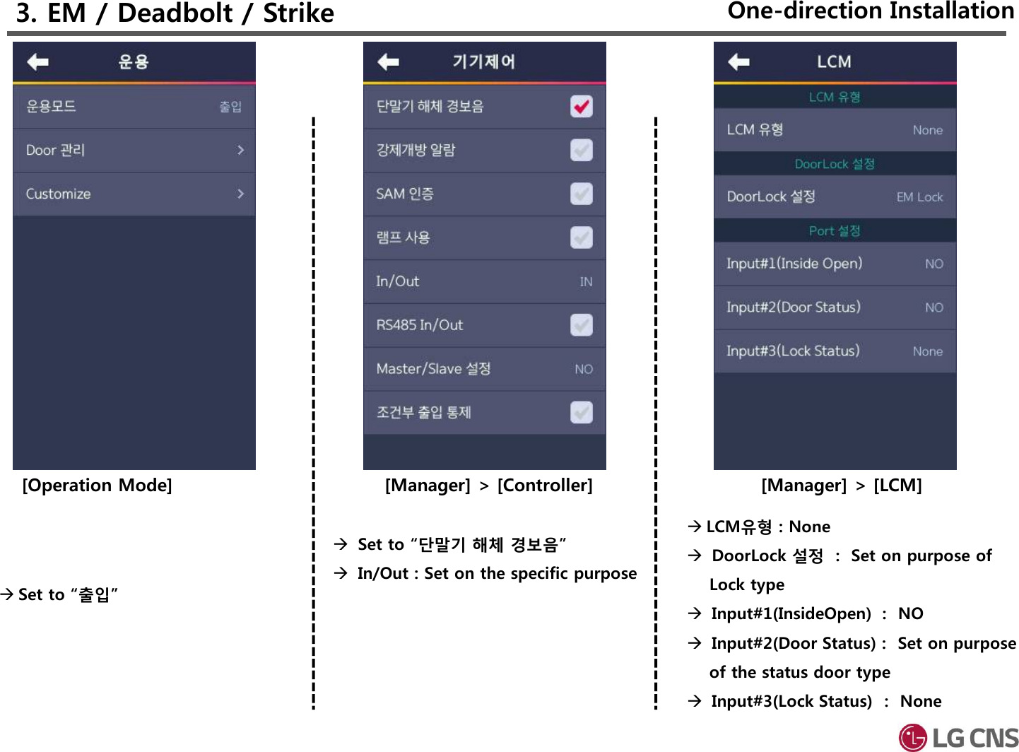 3. EM / Deadbolt / Strike[Manager] &gt; [Controller]Set to “단말기 해체 경보음”In/Out : Set on the specific purpose [Manager] &gt; [LCM]LCM유형 : NoneDoorLock 설정 :  Set on purpose of Lock typeInput#1(InsideOpen) :  NOInput#2(Door Status) :  Set on purpose of the status door typeInput#3(Lock Status) :  None[Operation Mode]Set to “출입”One-direction Installation