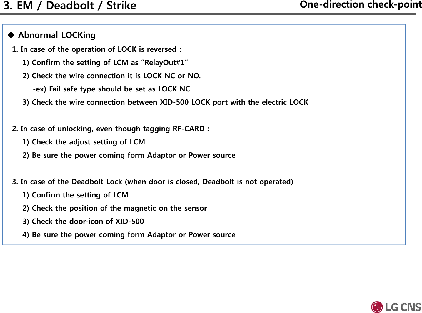 Abnormal LOCKing1. In case of the operation of LOCK is reversed :1) Confirm the setting of LCM as “RelayOut#1”2) Check the wire connection it is LOCK NC or NO.-ex) Fail safe type should be set as LOCK NC.3) Check the wire connection between XID-500 LOCK port with the electric LOCK2. In case of unlocking, even though tagging RF-CARD : 1) Check the adjust setting of LCM.2) Be sure the power coming form Adaptor or Power source3. In case of the Deadbolt Lock (when door is closed, Deadbolt is not operated)1) Confirm the setting of LCM 2) Check the position of the magnetic on the sensor3) Check the door-icon of XID-5004) Be sure the power coming form Adaptor or Power source      3. EM / Deadbolt / Strike One-direction check-point