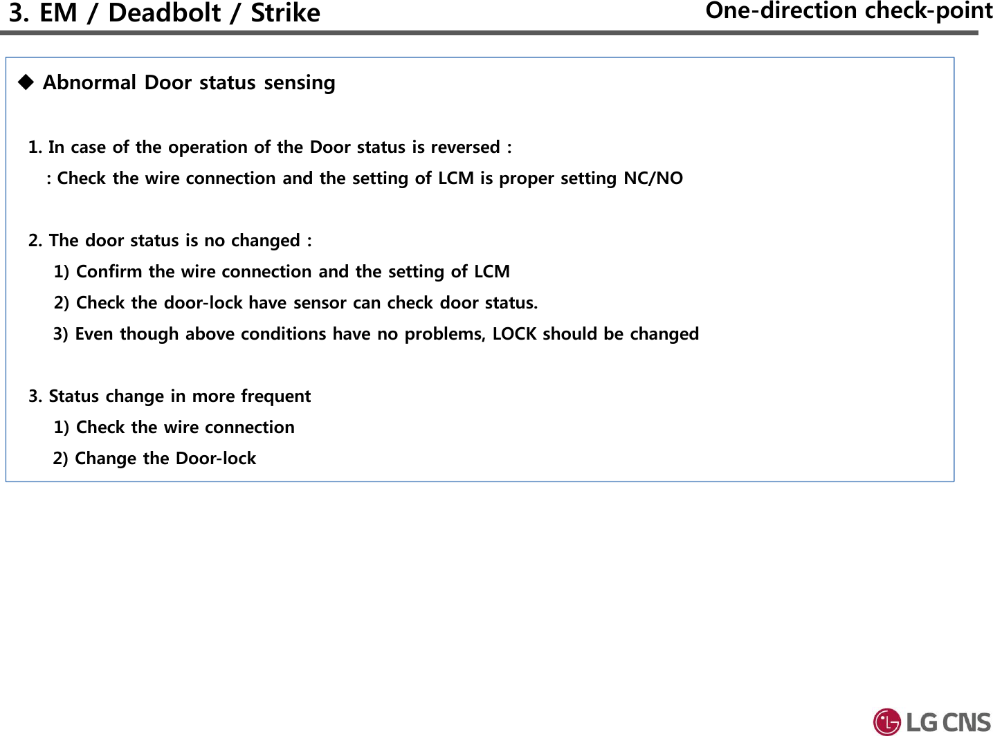 Abnormal Door status sensing1. In case of the operation of the Door status is reversed :: Check the wire connection and the setting of LCM is proper setting NC/NO2. The door status is no changed : 1) Confirm the wire connection and the setting of LCM2) Check the door-lock have sensor can check door status.3) Even though above conditions have no problems, LOCK should be changed3. Status change in more frequent1) Check the wire connection2) Change the Door-lock3. EM / Deadbolt / Strike One-direction check-point