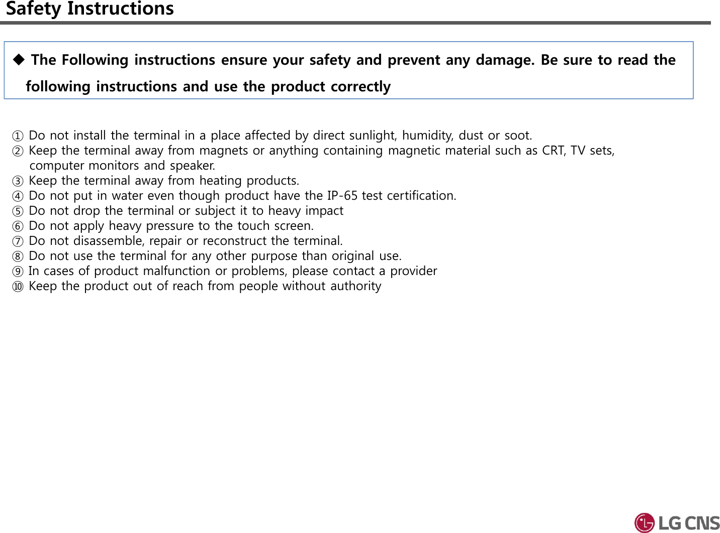 Safety Instructions① Do not install the terminal in a place affected by direct sunlight, humidity, dust or soot.② Keep the terminal away from magnets or anything containing magnetic material such as CRT, TV sets, computer monitors and speaker.③ Keep the terminal away from heating products.④ Do not put in water even though product have the IP-65 test certification. ⑤ Do not drop the terminal or subject it to heavy impact⑥ Do not apply heavy pressure to the touch screen.⑦ Do not disassemble, repair or reconstruct the terminal.⑧ Do not use the terminal for any other purpose than original use.⑨ In cases of product malfunction or problems, please contact a provider ⑩ Keep the product out of reach from people without authority The Following instructions ensure your safety and prevent any damage. Be sure to read the following instructions and use the product correctly