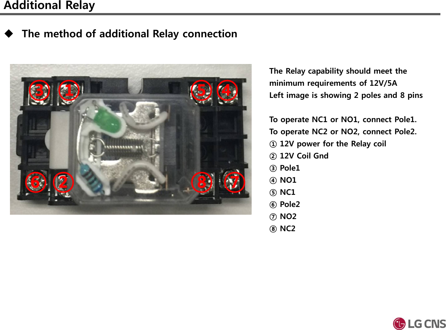 Additional Relay①②③ ④⑤⑥ ⑦⑧The Relay capability should meet the minimum requirements of 12V/5ALeft image is showing 2 poles and 8 pinsTo operate NC1 or NO1, connect Pole1.To operate NC2 or NO2, connect Pole2.① 12V power for the Relay coil② 12V Coil Gnd③ Pole1④ NO1⑤ NC1⑥ Pole2⑦ NO2⑧ NC2The method of additional Relay connection