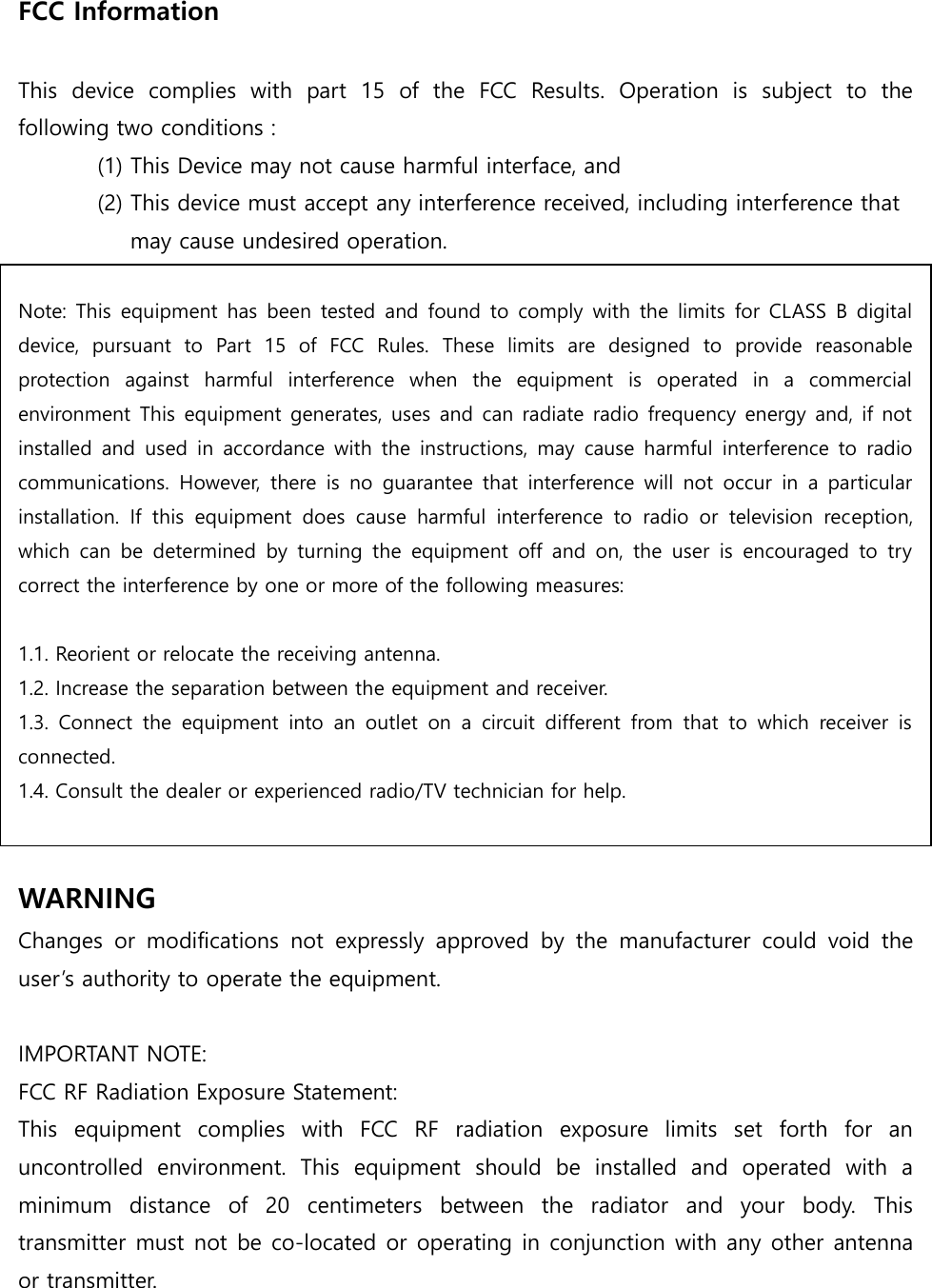 FCC Information    This  device  complies  with  part  15  of  the  FCC  Results.  Operation  is  subject  to  the following two conditions :   (1) This Device may not cause harmful interface, and     (2) This device must accept any interference received, including interference that       may cause undesired operation.   Note: This  equipment has been  tested  and  found to comply  with  the  limits  for  CLASS  B  digital device,  pursuant  to  Part  15  of  FCC  Rules.  These  limits  are  designed  to  provide  reasonable protection  against  harmful  interference  when  the  equipment  is  operated  in  a  commercial environment This equipment generates, uses and can radiate radio frequency energy and, if not installed  and  used in  accordance with the  instructions,  may  cause  harmful  interference  to  radio communications.  However,  there  is  no  guarantee  that  interference will  not  occur  in  a  particular installation.  If  this  equipment  does  cause  harmful  interference  to  radio  or  television  reception, which  can  be  determined  by  turning  the  equipment  off  and  on,  the  user  is  encouraged  to  try correct the interference by one or more of the following measures:    1.1. Reorient or relocate the receiving antenna. 1.2. Increase the separation between the equipment and receiver. 1.3.  Connect  the  equipment  into  an  outlet  on  a  circuit  different  from  that  to  which  receiver  is connected. 1.4. Consult the dealer or experienced radio/TV technician for help.   WARNING Changes  or  modifications  not  expressly  approved  by  the  manufacturer  could  void  the user’s authority to operate the equipment.  IMPORTANT NOTE: FCC RF Radiation Exposure Statement: This  equipment  complies  with  FCC  RF  radiation  exposure  limits  set  forth  for  an uncontrolled  environment.  This  equipment  should  be  installed  and  operated  with  a minimum  distance  of  20  centimeters  between  the  radiator  and  your  body.  This transmitter must not be co-located or operating in conjunction with any other antenna or transmitter.  