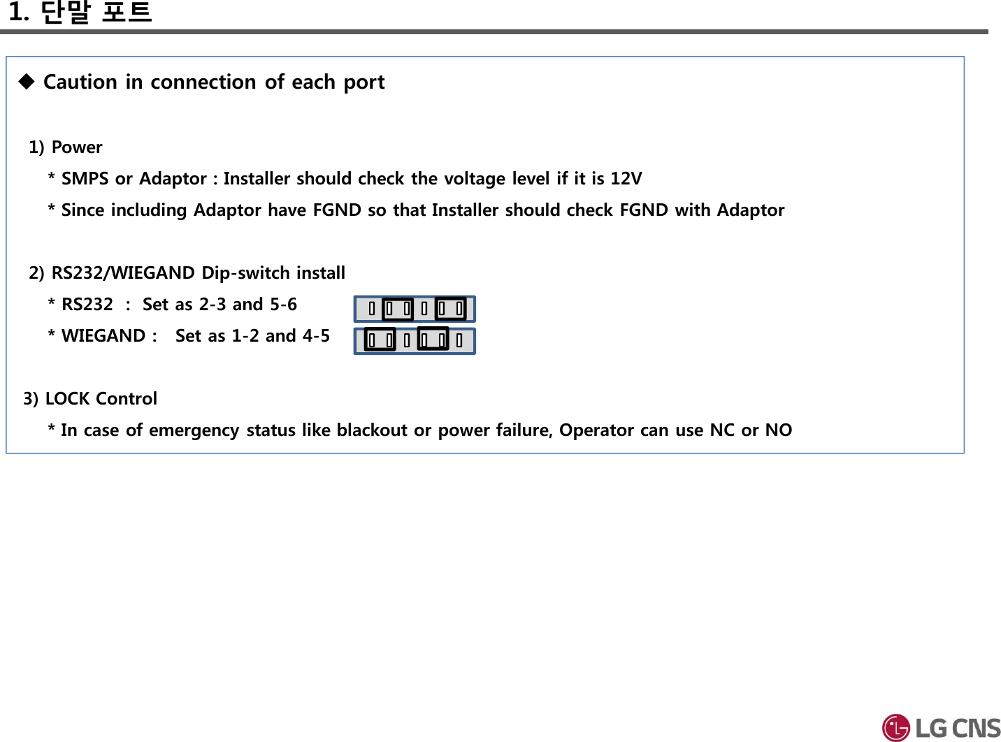 1. 단말 포트Caution in connection of each port1) Power * SMPS or Adaptor : Installer should check the voltage level if it is 12V* Since including Adaptor have FGND so that Installer should check FGND with Adaptor2) RS232/WIEGAND Dip-switch install* RS232  :  Set as 2-3 and 5-6* WIEGAND :   Set as 1-2 and 4-53) LOCK Control* In case of emergency status like blackout or power failure, Operator can use NC or NO