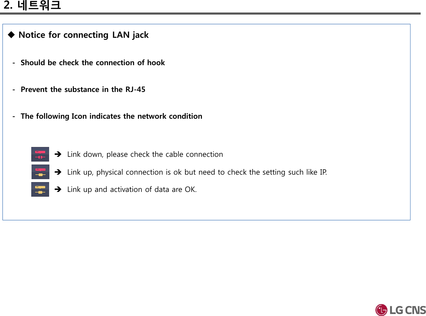 2. 네트워크Notice for connecting LAN jack- Should be check the connection of hook - Prevent the substance in the RJ-45- The following Icon indicates the network conditionLink down, please check the cable connection Link up, physical connection is ok but need to check the setting such like IP.Link up and activation of data are OK. 