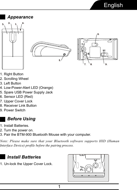 1AppearanceEnglish1. Right Button2. Scrolling Wheel3. Left Button4. Low-Power-Alert LED (Orange)5. Spare USB Power Supply Jack6. Sensor LED (Red)7. Upper Cover Lock8. Receiver Link Button9. Power SwitchBefore Using1. Install Batteries.2. Turn the power on.3. Pair the BTM-900 Bluetooth Mouse with your computer.Install Batteries Note: Please make sure that your Bluetooth software supports HID (Human Interface Device) profile before the pairing process.Un-lock the Upper Cover Lock.1. 