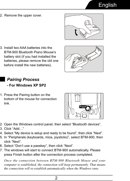 2EnglishRemove the upper cover.Install two AAA batteries into the  BTM-900 Bluetooth Piano Mouse’s battery slot (if you had installed the batteries, please remove the old one before install the new batteries).2.3.Pairing Process - For Windows XP SP2 Press the Pairing button on the bottom of the mouse for connection link.1.Open the Windows control panel, then select “Bluetooth devices”.Click “Add…”Select “My device is setup and ready to be found”, then click “Next”.In “Peripherals (keyboards, mice, joysticks)”, select BTM-900, then click “Next”.Select “Don’t use a passkey”, then click “Next”.The windows will start to connect BTM-900 automatically. Please press Finish button after the connection process completed.2.3.4.5.6.7.Once the connection between BTM-900 Bluetooth Mouse and your computer is established, the connection will keep permanently. That means the connection will re-establish automatically when the Windows runs.