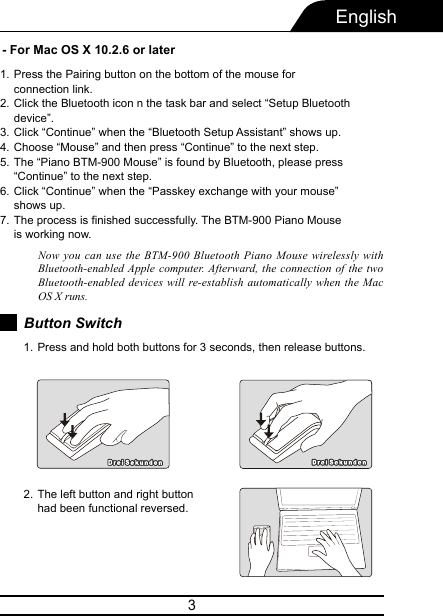 3English- For Mac OS X 10.2.6 or laterPress the Pairing button on the bottom of the mouse for connection link.Click the Bluetooth icon n the task bar and select “Setup Bluetooth device”.Click “Continue” when the “Bluetooth Setup Assistant” shows up.Choose “Mouse” and then press “Continue” to the next step.The “Piano BTM-900 Mouse” is found by Bluetooth, please press “Continue” to the next step.Click “Continue” when the “Passkey exchange with your mouse” shows up.The process is finished successfully. The BTM-900 Piano Mouse is working now.1.2.3.4.5.6.7.Now you can use the BTM-900 Bluetooth Piano Mouse wirelessly with Bluetooth-enabled Apple computer. Afterward, the connection of the two Bluetooth-enabled devices will re-establish automatically when the Mac OS X runs.Button SwitchPress and hold both buttons for 3 seconds, then release buttons.1.The left button and right button had been functional reversed.2.