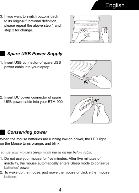 4EnglishIf you want to switch buttons back to its original functional definition, please repeat the above step 1 and step 2 for change.3.Spare USB Power SupplyInsert USB connector of spare USB power cable into your laptop.1.Insert DC power connector of spare USB power cable into your BTM-9002.Conserving powerDo not use your mouse for five minutes. After five minutes of inactivity, the mouse automatically enters Sleep mode to conserve batteries’ power.To wake up the mouse, just move the mouse or click either mouse buttons.1.2.When the mouse batteries are running low on power, the LED light on the Mouse turns orange, and blink.To use your mouse’s Sleep mode based on the below setps: