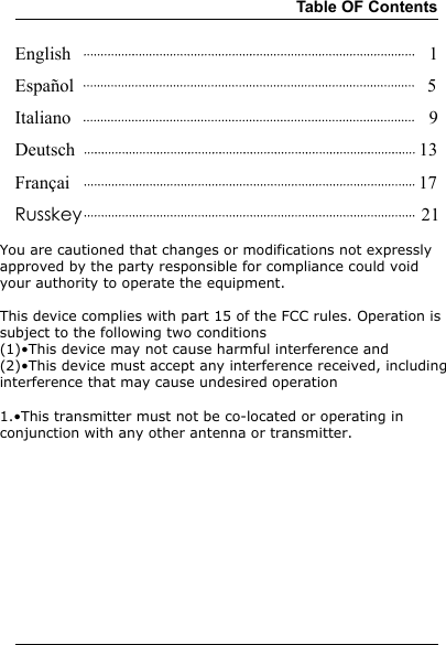 Table OF ContentsEnglish                                                                              1Español                                                                             5Italiano                                                                              9Deutsch                                                                           13Françai                                                                            17Russkey                                                                          21You are cautioned that changes or modifications not expressly approved by the party responsible for compliance could void your authority to operate the equipment.This device complies with part 15 of the FCC rules. Operation is subject to the following two conditions(1)•This device may not cause harmful interference and (2)•This device must accept any interference received, including interference that may cause undesired operation 1.•This transmitter must not be co-located or operating in conjunction with any other antenna or transmitter.