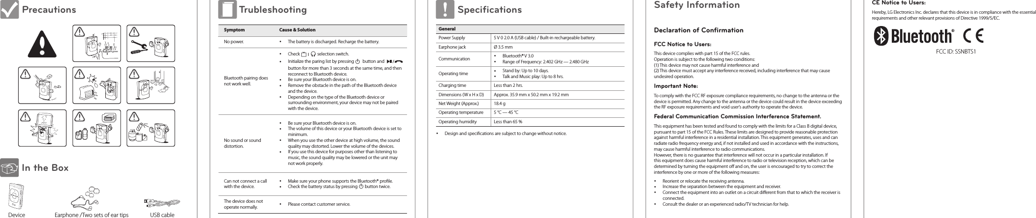  Precautions In the Box      Device                      Earphone /Two sets of ear tips                USB cable Trubleshooting Symptom Cause &amp; SolutionNo power.  yThe battery is discharged. Recharge the battery.Bluetooth pairing does not work well. yCheck   ı   selection switch. yInitialize the paring list by pressing 1 button and   button for more than 3 seconds at the same time, and then reconnect to Bluetooth device. yBe sure your Bluetooth device is on. yRemove the obstacle in the path of the Bluetooth device and the device. yDepending on the type of the Bluetooth device or surrounding environment, your device may not be paired with the device.No sound or sound distortion. yBe sure your Bluetooth device is on. yThe volume of this device or your Bluetooth device is set to minimum. yWhen you use the other device at high volume, the sound quality may distorted. Lower the volume of the devices. yIf you use this device for purposes other than listening to music, the sound quality may be lowered or the unit may not work properly.Can not connect a call with the device. yMake sure your phone supports the Bluetooth® prole. yCheck the battery status by pressing 1 button twice.The device does not operate normally.  yPlease contact customer service. Specifications GeneralPower Supply 5 V 0 2.0 A (USB cable) / Built-in rechargeable battery.Earphone jack Ø 3.5 mmCommunication  yBluetooth® V 3.0 yRange of Frequency: 2.402 GHz — 2.480 GHzOperating time  yStand by: Up to 10 days. yTalk and Music play: Up to 8 hrs.Charging time Less than 2 hrs.Dimensions (W x H x D) Approx. 35.9 mm x 50.2 mm x 19.2 mmNet Weight (Approx.) 18.4 gOperating temperature 5 °C — 45 °COperating humidity Less than 65 % yDesign and specications are subject to change without notice.Safety InformationDeclaration of ConfirmationFCC Notice to Users:This device complies with part 15 of the FCC rules. Operation is subject to the following two conditions: (1) This device may not cause harmful interference and  (2) This device must accept any interference received, including interference that may cause undesired operation.Important Note:To comply with the FCC RF exposure compliance requirements, no change to the antenna or the device is permitted. Any change to the antenna or the device could result in the device exceeding the RF exposure requirements and void user’s authority to operate the device.Federal Communication Commission Interference Statement.This equipment has been tested and found to comply with the limits for a Class B digital device, pursuant to part 15 of the FCC Rules. These limits are designed to provide reasonable protection against harmful interference in a residential installation. This equipment generates, uses and can radiate radio frequency energy and, if not installed and used in accordance with the instructions, may cause harmful interference to radio communications.  However, there is no guarantee that interference will not occur in a particular installation. If this equipment does cause harmful interference to radio or television reception, which can be determined by turning the equipment o and on, the user is encouraged to try to correct the interference by one or more of the following measures: yReorient or relocate the receiving antenna. yIncrease the separation between the equipment and receiver. yConnect the equipment into an outlet on a circuit dierent from that to which the receiver is connected. yConsult the dealer or an experienced radio/TV technician for help.CE Notice to Users:Hereby, LG Electronics Inc. declares that this device is in compliance with the essential requirements and other relevant provisions of Directive 1999/5/EC.FCC ID: SSNBTS1