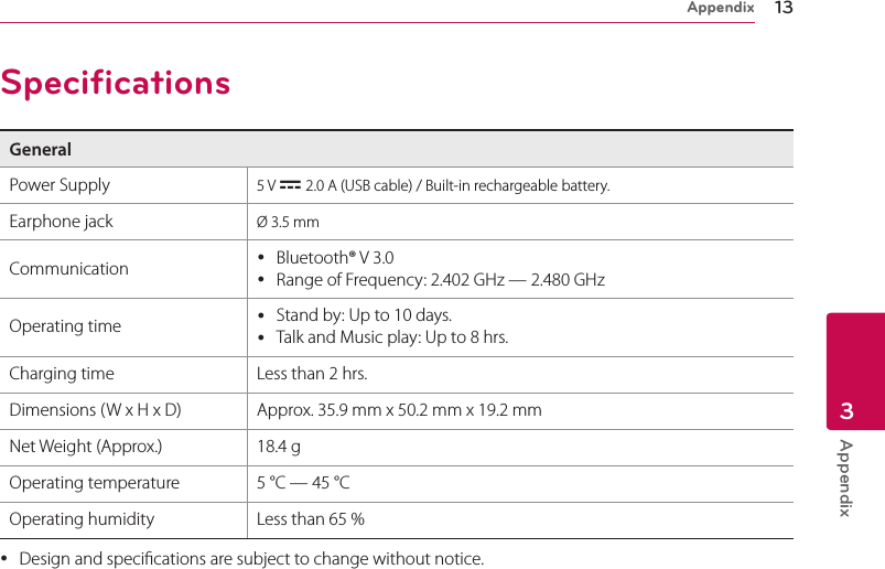 Appendix 13Appendix3SpecificationsGeneralPower Supply 5 V 0 2.0 A (USB cable) / Built-in rechargeable battery.Earphone jack Ø 3.5 mmCommunication  yBluetooth® V 3.0 yRange of Frequency: 2.402 GHz — 2.480 GHzOperating time  yStand by: Up to 10 days.  yTalk and Music play: Up to 8 hrs. Charging time Less than 2 hrs.Dimensions (W x H x D) Approx. 35.9 mm x 50.2 mm x 19.2 mmNet Weight (Approx.) 18.4 gOperating temperature 5 °C — 45 °COperating humidity Less than 65 % yDesign and specications are subject to change without notice.