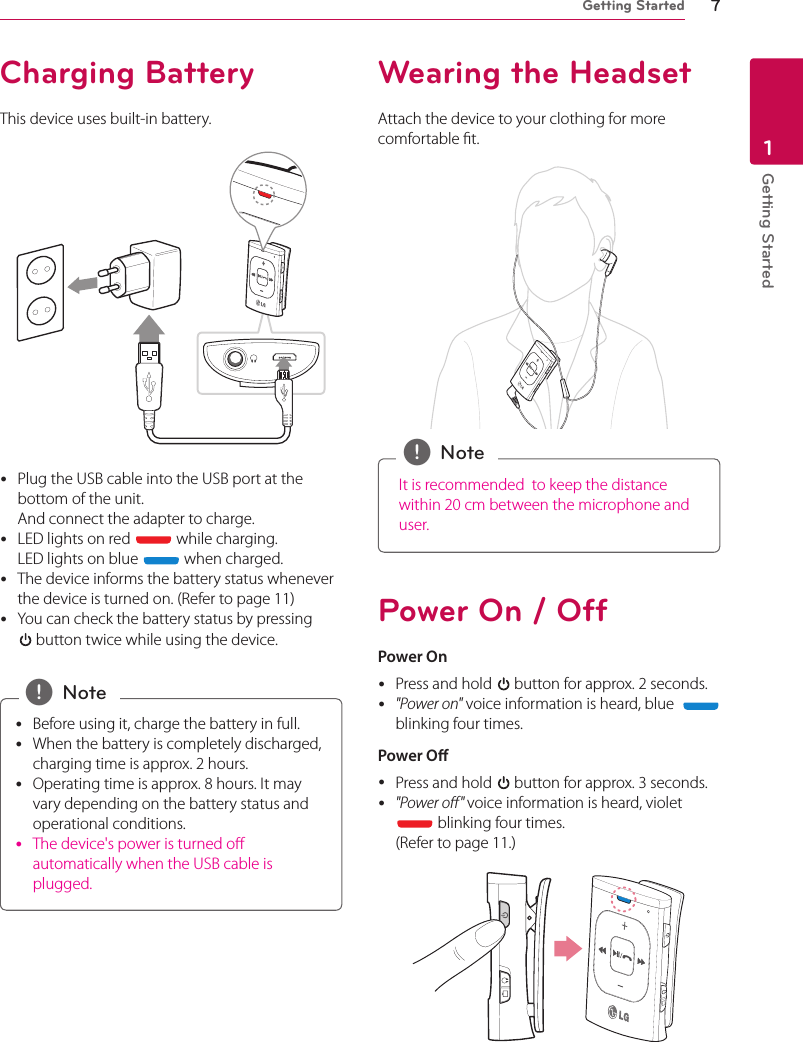 Getting Started 7Getting Started1Charging BatteryThis device uses built-in battery. yPlug the USB cable into the USB port at the bottom of the unit.  And connect the adapter to charge. yLED lights on red   while charging. LED lights on blue   when charged. yThe device informs the battery status whenever the device is turned on. (Refer to page 11) yYou can check the battery status by pressing   button twice while using the device. yBefore using it, charge the battery in full.  yWhen the battery is completely discharged, charging time is approx. 2 hours.  yOperating time is approx. 8 hours. It may vary depending on the battery status and operational conditions.  yThe device&apos;s power is turned o automatically when the USB cable is plugged. , NoteWearing the HeadsetAttach the device to your clothing for more comfortable t.It is recommended  to keep the distance within 20 cm between the microphone and user. , NotePower On / OffPower On yPress and hold   button for approx. 2 seconds. y&quot;Power on&quot; voice information is heard, blue    blinking four times.Power O yPress and hold   button for approx. 3 seconds. y&quot;Power o&quot; voice information is heard, violet  blinking four times.  (Refer to page 11.)