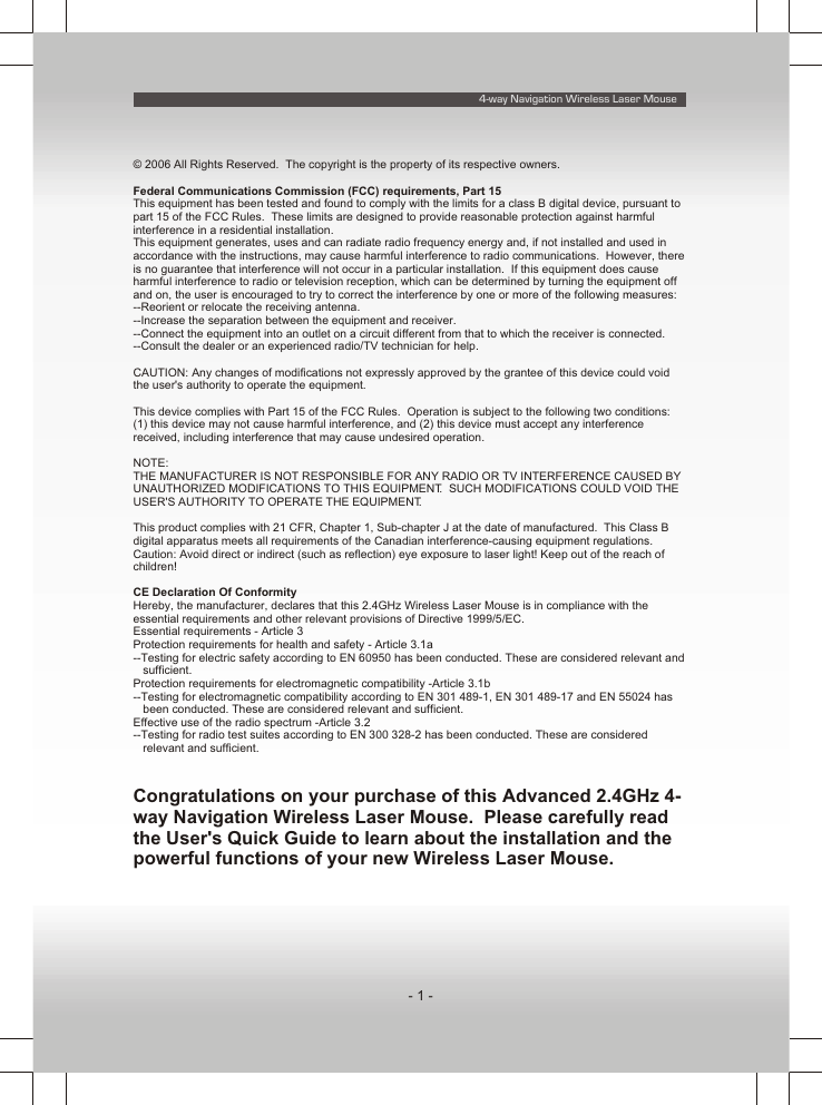 4-way Navigation Wireless Laser Mouse- 1 -© 2006 All Rights Reserved.  The copyright is the property of its respective owners.Federal Communications Commission (FCC) requirements, Part 15This equipment has been tested and found to comply with the limits for a class B digital device, pursuant to part 15 of the FCC Rules.  These limits are designed to provide reasonable protection against harmful interference in a residential installation.This equipment generates, uses and can radiate radio frequency energy and, if not installed and used in accordance with the instructions, may cause harmful interference to radio communications.  However, there is no guarantee that interference will not occur in a particular installation.  If this equipment does cause harmful interference to radio or television reception, which can be determined by turning the equipment off and on, the user is encouraged to try to correct the interference by one or more of the following measures:--Reorient or relocate the receiving antenna.--Increase the separation between the equipment and receiver.--Connect the equipment into an outlet on a circuit different from that to which the receiver is connected.--Consult the dealer or an experienced radio/TV technician for help.CAUTION: Any changes of modifications not expressly approved by the grantee of this device could void the user&apos;s authority to operate the equipment.This device complies with Part 15 of the FCC Rules.  Operation is subject to the following two conditions:  (1) this device may not cause harmful interference, and (2) this device must accept any interference received, including interference that may cause undesired operation.NOTE:THE MANUFACTURER IS NOT RESPONSIBLE FOR ANY RADIO OR TV INTERFERENCE CAUSED BY UNAUTHORIZED MODIFICATIONS TO THIS EQUIPMENT.  SUCH MODIFICATIONS COULD VOID THE USER&apos;S AUTHORITY TO OPERATE THE EQUIPMENT.This product complies with 21 CFR, Chapter 1, Sub-chapter J at the date of manufactured.  This Class B digital apparatus meets all requirements of the Canadian interference-causing equipment regulations.Caution: Avoid direct or indirect (such as reflection) eye exposure to laser light! Keep out of the reach of children!CE Declaration Of ConformityHereby, the manufacturer, declares that this 2.4GHz Wireless Laser Mouse is in compliance with the essential requirements and other relevant provisions of Directive 1999/5/EC.Essential requirements - Article 3 Protection requirements for health and safety - Article 3.1a --Testing for electric safety according to EN 60950 has been conducted. These are considered relevant and sufficient. Protection requirements for electromagnetic compatibility -Article 3.1b --Testing for electromagnetic compatibility according to EN 301 489-1, EN 301 489-17 and EN 55024 has been conducted. These are considered relevant and sufficient. Effective use of the radio spectrum -Article 3.2--Testing for radio test suites according to EN 300 328-2 has been conducted. These are considered relevant and sufficient.Congratulations on your purchase of this Advanced 2.4GHz 4-way Navigation Wireless Laser Mouse.  Please carefully read the User&apos;s Quick Guide to learn about the installation and the powerful functions of your new Wireless Laser Mouse.