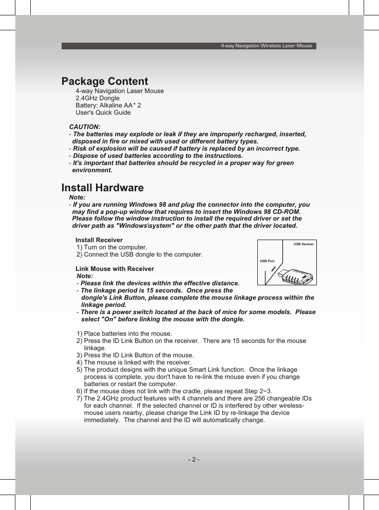 4-way Navigation Wireless Laser Mouse- 2 -Package Contentü 4-way Navigation Laser Mouseü 2.4GHz Dongleü Battery: Alkaline AA * 2ü User&apos;s Quick GuideCAUTION: - The batteries may explode or leak if they are improperly recharged, inserted, disposed in fire or mixed with used or different battery types.- Risk of explosion will be caused if battery is replaced by an incorrect type.- Dispose of used batteries according to the instructions.- It&apos;s important that batteries should be recycled in a proper way for green environment.Install HardwareNote:- If you are running Windows 98 and plug the connector into the computer, you may find a pop-up window that requires to insert the Windows 98 CD-ROM.  Please follow the window instruction to install the required driver or set the driver path as &quot;Windows\system&quot; or the other path that the driver located.n Install Receiver1) Turn on the computer.2) Connect the USB dongle to the computer.n Link Mouse with ReceiverNote:- Please link the devices within the effective distance.- The linkage period is 15 seconds.  Once press the dongle&apos;s Link Button, please complete the mouse linkage process within the linkage period.- There is a power switch located at the back of mice for some models.  Please select &quot;On&quot; before linking the mouse with the dongle.1) Place batteries into the mouse.2) Press the ID Link Button on the receiver.  There are 15 seconds for the mouse linkage.3) Press the ID Link Button of the mouse.4) The mouse is linked with the receiver.5) The product designs with the unique Smart Link function.  Once the linkage process is complete, you don&apos;t have to re-link the mouse even if you change batteries or restart the computer.6) If the mouse does not link with the cradle, please repeat Step 2~3.7) The 2.4GHz product features with 4 channels and there are 256 changeable IDs for each channel.  If the selected channel or ID is interfered by other wireless-mouse users nearby, please change the Link ID by re-linkage the device immediately.  The channel and the ID will automatically change.USB PortUSB Version